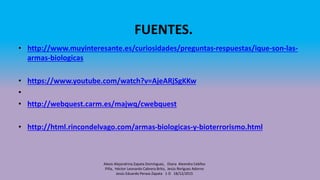 FUENTES.
• http://www.muyinteresante.es/curiosidades/preguntas-respuestas/ique-son-las-
armas-biologicas
• https://www.youtube.com/watch?v=AjeARjSgKKw
•
• http://webquest.carm.es/majwq/cwebquest
• http://html.rincondelvago.com/armas-biologicas-y-bioterrorismo.html
Alexis Alejandrina Zapata Domínguez, Diana Alexndra Cebllos
Piña, Héctor Leonardo Cabrera Brito, Jesús Roríguez Adorno
Jesús Eduardo Peraza Zapata 1-D 18/12/2015
 