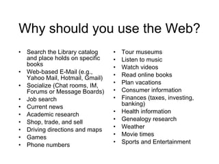 Why should you use the Web? Search the Library catalog and place holds on specific books Web-based E-Mail (e.g., Yahoo Mail, Hotmail, Gmail) Socialize (Chat rooms, IM, Forums or Message Boards) Job search Current news Academic research Shop, trade, and sell Driving directions and maps Games Phone numbers Tour museums Listen to music Watch videos Read online books Plan vacations Consumer information Finances (taxes, investing, banking) Health information Genealogy research Weather Movie times Sports and Entertainment 
