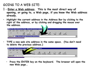 GOING TO A WEB SITE:  1 -  Enter a Web address .  This is the most direct way of  opening, or going to, a Web page, if you know the Web address already. Highlight the current address in the Address Bar by clicking to the right of the address, or by clicking and dragging the mouse over the address. TYPE a new web site address in the same space.  (You don’t need to delete the previous address.) Press the ENTER key on the keyboard.  The browser will open the new Web page.. 
