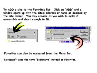 To ADD a site to the Favorites list:  Click on “ADD” and a window opens up with the site’s address or name as decided by the site maker.  You may rename as you wish to make it memorable and short enough to fit. Netscape™ uses the term “Bookmarks” instead of Favorites. Favorites can also be accessed from the Menu Bar. 