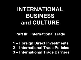 INTERNATIONAL
BUSINESS
and CULTURE
Part III: International Trade
1 – Foreign Direct Investments
2 – International Trade Policies
3 – International Trade Barriers
 