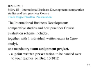 IEMI-CMH
MBA 1B –International Business Development: comparative
studies and best practices Course
Team Project Written Presentation
The International Business Development:
comparative studies and best practices Course
evaluation scheme includes,
together with 1 individual written exam (a Case-
study),
one mandatory team assignment project.
 - a print written presentation to be handed over
   to your teacher on Dec. 13 2012
                                                          1-1
 