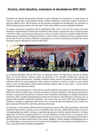 12
Atmosferă de intensă efervescenţă spirituală la sediul Episcopiei de Cluj-Gherla, în după-amiaza de
miercuri, 22 iulie 2015, la deschiderea oficială a Întâlnirii Naţionale a Tineretului Catolic, în prezenţa a
peste de 2000 de tineri, 100 de preoţi, zeci de persoane consacrate din întreaga ţară. De asemenea, la
INTC participă şi grupuri de tineri din afara ţării: Franţa, Italia, Polonia, Ucraina şi Republica Moldova.
În preajma momentului programat pentru deschiderea INTC, sute şi sute de tineri soseau din toate
Diecezele şi Eparhiile Bisericii Catolice de rit bizantin şi latin, fiecare cu propria bucurie, cu propria culoare
şi lumină în suflet, culori care puse împreună au creat un curcubeu minunat ce poartă numele tinereţe!
Reprezentanţi ai Eparhiilor şi Diecezelor prezente, cu flori în mâini şi zâmbete pe chipuri, urmând semnul
de biruinţă al Crucii lui Hristos, împreună cu Episcopii lor, au intrat în procesiune pe platoul din curtea
Episcopiei unde se află podiumul central al INTC 2015.
La momentul deschiderii oficiale INTC 2015, au participat Ierarhii: PS Virgil Bercea, Episcop de Oradea
Mare, PS Cornel Damian, Episcop auxiliar de Bucureşti, şi PS Florentin Crihălmeanu, Episcop de
Cluj-Gherla, gazda evenimentului. Totodată, Purtătorul cheilor oraşului Cluj-Napoca şi demnitari oficiali,
artişti de renume de muzică populară şi tineri iubitori de cântec şi armonie, cu toţii şi-au dat mâinile
pentru a face să strălucească soarele răsărit deasupra Clujului, deşi era spre seară – lumina fericirii
izvorâtă din suflete pline de credinţă.
Programul a fost prezentat de pr. Daniel Avram, consilier eparhial mass-media şi de Ana Maria Socaciu şi
Mihai Şona, tineri din ASTRU Cluj. În primele momente, pr. Daniel a adresat un salut de bun-venit tuturor
tinerilor, „în Eparhia de Cluj-Gherla, în oraşul din inima Transilvaniei, Cluj-Napoca, în Capitala Europeană a
Tineretului 2015, în grădina Episcopiei greco-catolice de Cluj-Gherla unde odinioară, în răcoarea serii, se
plimba întâiul Cardinal al Neamului Românesc, Iuliu Hossu! Bine aţi venit la INTC 2015, Cluj-Napoca!”
Întâlnirea a început cu rugăciunea Tatăl nostru, care s-a rostit de către toţi împreună, într-o inimă şi un
gând, după care PS Florentin a dat binecuvântarea arhierească.
În continuare, s-a citit mesajul Sfântului Părinte Papa Francisc pentru INTC 2015, Cluj-Napoca, semnat de
Cardinalul Pietro Parolin, secretar de stat al Sanctităţii Sale, prin care „Sfântul Părinte Papa Francisc îşi
îndreaptă gândul său cordial şi afectuos, exprimând apropierea sa faţă de această iniţiativă şi-i invită pe
dragii tineri să facă să transpară prietenia cu Isus prin atitudinea şi modul lor de a se comporta, să se
gândească mereu că sunt mici mlădiţe ataşate viţei de vie care este Isus şi să simtă curgerea sevei vitale a
Spiritului Sfânt şi să aducă roadă multă, să fie curajoşi, răbdători, smeriţi, capabili să împărtăşească dar şi
să se diferenţieze, să se bucure cu cei care se bucură şi să plângă cu cei care plâng, să răspundă răului cu
bine, şi aşa să fie vestitori credibili ai Evangheliei”.
Fericire, inimi deschise, entuziasm la deschiderea INTC 2015
 