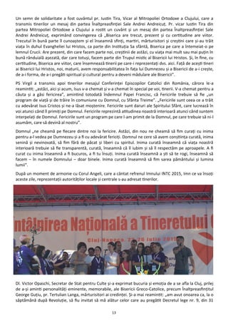 13
Un semn de solidaritate a fost cuvântul pr. Iustin Tira, Vicar al Mitropoliei Ortodoxe a Clujului, care a
transmis tinerilor un mesaj din partea Înaltpreasfinţiei Sale Andrei Andreicuţ. Pr. vicar Iustin Tira din
partea Mitropoliei Ortodoxe a Clujului a rostit un cuvânt şi un mesaj din partea Înaltpreasfinţiei Sale
Andrei Andreicuţ, exprimând convingerea că „Biserica are trecut, prezent şi cu certitudine are viitor.
Trecutul în bună parte îl cunoaştem şi el înseamnă sfinţi, martiri, mărturisitori şi creştini care şi-au trăit
viaţa în duhul Evangheliei lui Hristos, ca parte din Instituţia Sa sfântă, Biserica pe care a întemeiat-o pe
lemnul Crucii. Are prezent, din care facem parte noi, creştinii de astăzi, cu viaţa mai mult sau mai puţin în
bună rânduială aşezată, dar care totuşi, facem parte din Trupul mistic al Bisericii lui Hristos. Şi, în fine, cu
certitudine, Biserica are viitor, care însemnează tinerii pe care-i reprezentaţi dvs. aici. Faţă de aceşti tineri
ai Bisericii lui Hristos, noi, maturii, avem responsabilitatea în faţa lui Dumnezeu şi a Bisericii de a-i creşte,
de a-i forma, de a-i pregăti spiritual şi cultural pentru a deveni mădulare ale Bisericii”.
PS Virgil a transmis apoi tinerilor mesajul Conferinţei Episcopilor Catolici din România, cărora le-a
reamintit: „astăzi, aici şi acum, Isus v-a chemat şi v-a chemat în special pe voi, tinerii. V-a chemat pentru a
căuta şi a găsi fericirea”, amintind totodată îndemnul Papei Francisc, că Fericirile trebuie să fie „un
program de viaţă şi de trăire în comuniune cu Domnul, cu Sfânta Treime”. „Fericirile sunt ceea ce a trăit
cu adevărat Isus Cristos şi ne-a lăsat moştenire. Fericirile sunt daruri ale Spiritului Sfânt, care lucrează în
voi atunci când îl primiţi pe Domnul. Fericirile reprezintă atitudinea noastră interioară atunci când suntem
interpelaţi de Domnul. Fericirile sunt un program pe care l-am primit de la Domnul, pe care trebuie să ni-l
asumăm, care să devină al nostru”.
Domnul „ne cheamă pe fiecare dintre noi la fericire. Astăzi, din nou ne cheamă să fim curaţi cu inima
pentru a-l vedea pe Dumnezeu şi a fi cu adevărat fericiţi. Domnul ne cere să avem conştiinţa curată, inima
senină şi nevinovată, să fim fără de păcat şi liberi cu spiritul. Inima curată înseamnă că viaţa noastră
interioară trebuie să fie transparentă, curată, înseamnă că îl iubim şi să îl respectăm pe aproapele. A fi
curat cu inima înseamnă a fi bucuros, a fi tu însuţi. Inima curată înseamnă a şti să te rogi, înseamnă să
facem – în numele Domnului – doar binele. Inima curată înseamnă să fim sarea pământului şi lumina
lumii”.
După un moment de armonie cu Corul Angeli, care a cântat refrenul Imnului INTC 2015, Imn ce va însoţi
aceste zile, reprezentaţii autorităţilor locale şi centrale s-au adresat tinerilor.
Dl. Victor Opaschi, Secretar de Stat pentru Culte şi-a exprimat bucuria şi emoţia de a se afla la Cluj, prilej
de a-şi aminti personalităţi eminente, memorabile, ale Bisericii Greco-Catolice, precum Înaltpreasfinţitul
George Guţiu, pr. Tertulian Langa, mărturisitori ai credinţei. Şi-a mai reamintit: „am avut onoarea ca, la o
săptămână după Revoluţie, să fiu invitat să mă alătur celor care au pregătit Decretul lege nr. 9, din 31
 