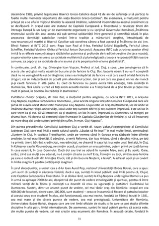 15
decembrie 1989, privind legalizarea Bisericii Greco-Catolice după 41 de ani de suferinţe şi să particip la
foarte multe momente importante din viaţa Bisericii Greco-Catolice”. De asemenea, a mulţumit pentru
prilejul de a se afla în mijlocul tinerilor la această întâlnire, subliniind însemnătatea acestui eveniment ce
se desfăşoară în oraşul care are statutul de Capitală Europeană a Tineretului şi reuneşte tineri din
întreaga Europă la un lung şir de evenimente organizate şi cu sprijinul Guvernului României.„Întâlnirea
tineretului catolic din anul acesta stă sub semnul solidarităţii între generaţii şi semnifică odată în plus
ancorarea identităţii catolicilor români într-o tradiţie a mărturisirii creştine, întruchipată de
nou-recunoscuţii martiri ai Bisericii Catolice sub ocrotirea cărora a fost aşezată şi Întâlnirea de aici (nn.
Sfinţii Patroni ai INTC 2015 sunt: Papa Ioan Paul al II-lea, Fericitul Szilárd Bogdánffy, Fericitul János
Scheffler, Fericitul Vladimir Ghika şi Fericitul Anton Durcovici). Aşezarea INTC sub ocrotirea acestor sfinţi
invită la o reflexie comună asupra rădăcinilor puternice şi profunde ale tradiţiei creştine din ţara noastră,
asupra valorilor care ne unesc ca societate multietnică şi plurireligioasă şi asupra responsabilităţii noastre
comune, ca popor şi ca societate de a le asuma şi a le perpetua într-o lume globalizată”.
În continuare, prof. dr. ing. Gheorghe Ioan Vuşcan, Prefect al Jud. Cluj, a spus: „am convingerea că în
aceste zile veţi găsi multe ocazii de bucurie şi de fericire la Cluj. Dar, bucuria noastră nu va fi completă
dacă nu ne vom gândi la cei de lângă noi, care s-au îndepărtat de fericire – cei care caută o falsă fericire în
droguri, cei se îndepărtează de şcoală prin abandonul şcolar, dar şi cei care nu găsesc un loc de muncă
şi-şi caută fericirea în altă parte. Eu cred că fericirea nu poate exista fără educaţie, fără credinţă în
Dumnezeu, fără iubire şi cred că toţi avem această menire a a fi împreună de a ţine tinerii şi copiii mai
mult în şcoală, în Biserică, în credinţa în Dumnezeu”.
Purtătorul cheilor oraşului, dl. Emil Boc, a mulţumit pentru alegerea, cu ocazia INTC 2015, a oraşului
Cluj-Napoca, Capitala Europeană a Tineretului, „anul acesta singurul oraş din Uniunea Europeană care are
şansa de a avea acest statut este municipiul Cluj-Napoca. Clujul este un oraş multicultural, un loc unde se
întâlnesc diverse religii, universităţi, locul unde toţi suntem diferiţi şi toţi suntem împreună. Este un loc în
care vrem ca şi dvs. să vă întoarceţi ca şi studenţi, un loc în care, împreună cu Dumnezeu să mergeţi pe
drumul bun. Vă doresc să petreceţi clipe frumoase în Capitala Căutătorilor de fericire, şi să vă întoarceţi
cu mare drag aici unde sunteţi primiţi din suflet, în mun. Cluj-Napoca”.
Din partea preşedintelui Consiliului Judeţean Cluj a vorbit dl. Istvan Vakar,Vicepreşedinte al Consiliului
Judeţean Cluj, care mai întâi a rostit salutul catolic „Lăudat să fie Isus!” în mai multe limbi, continuând:
„Suntem în Cluj, în capitala Transilvaniei, unde pe vremea când în Europa erau războaie între diferite
credinţe, la noi erau libertăţi. E adevărat, a venit Reforma, dar Isus Hristos, când a deschis mâna, pe toţi
i-a primit: tineri, bătrâni, credincioşi, necredincioşi, ne cheamă în casa lui. Isus este unul. Noi aici, în Cluj,
în Kolozsvar sau în Klausenburg, ne simţim acasă, şi suntem un oraş primitor, putem primi pe toată lumea
în casa noastră, în casa Domnului. Dacă doi sau trei se adună în numele Meu, sunt şi Eu acolo. Oare,
astăzi, când aşa mulţi s-au adunat, nu-L simţim că este cu noi? Este, Îl simţim cu toţii, simţim acea fericire
pe care o radiază atât din tristeţea Crucii, cât şi din bucuria Naşterii, a Ieslei”. A adresat apoi şi un cuvânt
în limba maghiară pentru participanţii maghiari.
În şirul alocuţiunilor, a urmat cea a d-lui Ioan Aurel Pop, rectorul Universităţii Babes Bolyai, care a spus:
„am auzit că sunteţi în căutarea fericirii, dacă e aşa, sunteţi în locul potrivit: mai întâi pentru că, Clujul,
este Capitala Europeană a Tineretului. În al doilea rând, sunteţi la Cluj-Napoca unde sigiliul Romei s-a pus
în urmă cu aproape 2000 de ani, deopotrivă din punct de vedere etnolingvistic şi spiritual, pentru că între
militarii veniţi de la Roma şi colonişti s-a dovedit că erau cu siguranţă şi purtătorii Cuvântului lui
Dumnezeu. Sunteţi, dintr-un anumit punct de vedere, cel mai tânăr oraş din România: oraşul are cca
400.000 de locuitori, dintre care, 100.000, sunt studenţi – ceea ce înseamnă că fiecare al patrulea locuitor
al acestui oraş este student! În plus, aici funcţionează, cea mai veche, fondată de Părinţii Iezuiţi în 1581,
cea mai mare şi din câteva puncte de vedere, cea mai prestigioasă, Universitate din România,
Universitatea Babes-Bolyai, singura care are trei limbi oficiale de studiu şi în care se pot studia diferite
discipline în alte patru limbi internaţionale. De asemenea, sunteţi în locul potrivit pentru că acesta este,
din multe puncte de vedere, cel mai creştin oraş ecumenic din România. În această cetate, fondată în
 