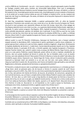 17
urmă cu 2000 de ani, funcţionează – caz unic – cinci scaune creştine, cel puţin episcopale şi patru Facultăţi
de Teologie creştină, toate patru membre ale Universităţii Babes-Bolyai, între care şi prestigioasa
Facultate de Teologie Romano-Catolică şi cea de Teologie Greco-Catolică. De aceea, vă îndemn, cu toţii să
fiţi studenţi la Cluj, să prindeţi gustul aerului acestui oraş, să prindeţi gustul cursului unduitor al Someşului
şi să vă simţiţi aici ca acasă şi primul cântec pe care să-l învăţaţi ca studenţi să fie: «se duc studenţi stol
după stol, dar Clujul nu rămâne gol». De aceea, vă îndemn să ne bucurăm împreună în căutarea fericirii!
Gaudeamus Igitur!”
Dl. Vlad Pop, preşedintele Federaţiei SHARE, a explicat participanţilor INTC, că „titlul de Capitală
Europeană a Tineretului este acordat unui oraş, vreme de un an, de către Forumul European de Tineret,
structură la nivel european care reprezintă milioane de tineri din Europa. Acest titlu a fost câştigat de
Cluj-Napoca datorită muncii unor tineri ca şi dvs., şi a suportului Administraţiei Publice locale, regionale, şi
naţionale. În cadrul acestui program, Cluj-Napoca, 2015, Capitală Europeană a Tineretului, sunt foarte
multe activităţi educaţionale, sportive, de sănătate, dar şi spirituale. În anul 2014 au avut loc mai multe
întâlniri la nivel de Cluj, între tineri de mai multe confesiuni la iniţiativa ASTRU Cluj, şi, astfel, s-a înfiinţat
Direcţia «Share Faith» în cadrul Capitalei Europene de Tineret, care în acest an implementează programul
spiritual în acest eveniment”.
Ultimul cuvânt l-a avut PS Florentin Crihălmeanu, Episcopul de Cluj-Gherla, care a început salutând
oaspeţii prezenţi la deschiderea INTC, mulţumindu-le pentru participare şi pentru buna colaborare. I-a
salutat apoi pe tineri, urându-le în cele trei limbi, engleză, română şi maghiară: „Dragi tineri, fiţi bineveniţi
în Capitala căutătorilor de fericire! […] Iubiţi tineri, tocmai datorită prezenţei voastre aici la Cluj, Capitala
Transilvaniei devine, în perioada 22-26 iulie, o întreită capitală, este Capitala Europeană a Tineretului,
Capitala Tinerilor Catolici, dar, având în vedere moto-ul propus de Sfântul Părinte, Papa Francisc, pentru
acest an şi ales pentru Întâlnirea noastră Naţională, putem afirma că este şi Capitala «căutătorilor de
fericire», deci voi sunteţi căutătorii de fericire în aceste zile. Dar ne întrebăm unde şi cum să căutăm
fericirea, care este adevărata fericire? Oare putem fi fericiţi în Biserica şi lumea de astăzi? Iată câteva din
întrebările asupra cărora, împreună cu pr. Daniel Ange din Franţa, căruia îi mulţumim pentru prezenţă,
împreună cu Episcopii noştri aici prezenţi şi cu cei care vor mai veni, vom putea reflecta şi căuta
răspunsuri potrivite în aceste zile. De asemenea, vom încerca să împletim viaţa spirituală cu cea culturală.
Rugăciunea cu distracţia, apropierea de Dumnezeu cu apropierea de prieteni”.
PS Florentin a mulţumit tuturor celor ce participă şi organizatorilor evenimentului şi i-a întrebat pe tineri:
„Dragi tineri, doriţi să petreceţi patru zile de bucurie şi fericire în vacanţa voastră de vară? Atunci
participaţi cu bucurie la INTC, Cluj, 2015. De voi şi de inima voastră deschisă depinde în exclusivitate dacă,
aici, la Cluj, veţi petrece zile intense de fericire, de bucurie, de prietenie, de comuniune, apropiindu-vă
mai mult de Dumnezeu, sau va fi doar o simplă vizită turistică. Motoul Întâlnirii voastre este «căutători de
fericire». Vă invit, deci, cu ochii inimii curaţi şi larg deschişi să căutaţi peste tot fericirea şi bucuria în
aceste zile la Cluj, iar cei care o vor găsi, vor dobândi marele premiu: «Fericiţi cei cu inima curată, pentru
că ei îl vor vedea pe Dumnezeu» (Matei 5,8). Aşadar, spunem cu Sf. Apostol Pavel: «Bucuraţi-vă pururea
întru Domnul. Şi iarăşi zic: Bucuraţi-vă. nu vă împovăraţi cu nici o grijă şi pacea lui Dumnezeu, care
covârşeşte orice minte, să păzească inimile şi cugetele voastre întru Hristos Isus!»”.
Prima zi a INTC 2015 s-a încheiat cu Festivalul tinerilor: Grupul ASTRU din Gherla, coordonat de
pr. Edmund Dujardi, a susţinut un concert folk, tinerii din Mişcarea Focolarelor au prezentat o scenetă –
Chiara Luce;
A urmat programul de muzică şi dansuri populare susţinut de Ansamblul maghiar de dansuri Ordogtergye;
Ansamblul Mărţişorul şi cunoscuta interpretă Sava Negreanu Brudaşcu. Au fost momente de o înaltă
ţinută artistică care au produs ropote de aplauze şi multă bucurie.
Cuvintele care au caracterizat prima zi INTC 2015, la Cluj-Napoca, sunt: fericire, inimi deschise, entuziasm,
armonie, valori spirituale şi culturale, frumuseţea tradiţiilor populare.
 