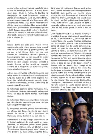 19
pentru că într-o zi vom învia ca trupul glorios al
lui Isus în dimineaţa de Paşti. De aceea, atunci
când apare Maria la Fatima, la Lourdes, la
Medjugorje, ne arată întotdeauna trupul ei
glorios, are întotdeauna 16-18 ani, mereu tânără,
ne arată tinereţea veşnică a lui Dumnezeu, că în
rai vom avea mereu 18-20 de ani. Papa Ioan Paul
al II-lea nu va avea niciodată 84 de ani, este tânăr,
veşnic tânăr. Şi îl voi vedea pe Dumnezeu aşa cum
este El. Desigur, pe pământ îl vedem în Creaţie, în
suferinzi, în semeni, în mod special în Euharistie,
chiar dacă e ascuns. Şi vrem să îl vedem aşa cum
este, în mărirea Sa.
[…]
Fiecare dintre noi este unic. Putem dovedi
aceasta prin codul nostru genetic. Faţa noastră
este absolut unică. Chiar şi pentru gemeni, faţa
nu este la fel. Fiecare dintre noi este unic
înaintea lui Dumnezeu şi trebuie să primim cu
bucurie propria viaţă, aşa cum este, să fim fericiţi
că suntem români, maghiari, ucraineni, să fim
fericiţi că trăim această minunată perioadă a
istoriei. Trebuie să fim fericiţi de trupurile
noastre, să îi mulţumim lui Dumnezeu pentru
frumuseţea feţelor noastre.
Adesea suntem invidioşi pe feţele altora, mai ales
fetele: dorim altă culoare de ochi, nasul puţin mai
lung, sau buzele de o altă formă, degetele mai
lungi… Dar trebuie să ne primim trupurile, feţele,
ca dar de la Dumnezeu, trebuie să fim uimiţi de
propria noastră frumuseţe.
Îţi mulţumesc, Doamne, pentru frumuseţea mea,
îţi mulţumesc, Doamne, pentru ochii mei care pot
vedea un apus de soare frumos, frumuseţea
florilor.
Îţi mulţumesc, Doamne, pentru mâinile mele care
pot cânta la pian, pentru braţele mele care pot
lucra sau pot îmbrăţişa copiii.
Îţi mulţumesc, Doamne, pentru picioarele mele,
pot alerga, pot dansa etc. Acesta este izvorul
fericirii de fiecare zi: să îi mulţumesc lui
Dumnezeu pentru darul vieţii aşa cum este ea.
Eram cândva la o casă cu copii cu dizabilităţi, iar
în timpul rugăciunii de seară copiii se rugau:
„Doamne, îţi mulţumim pentru soare, pentru
flori”. La un moment dat, un băieţel a spus:
„Îţi mulţumesc Doamne pentru mine”. Băiatul nu
avea picioare. Nu putea umbla, nu putea dansa,
dar a spus: „Îţi mulţumesc Doamne pentru viaţa
mea”. Tocmai de aceea foarte multe persoane cu
dizabilităţi sunt pentru noi modele privind
bucuria de a trăi. În amintesc că în Austria, la o
întâlnire a tinerilor, am văzut o fată tânără, în jur
de 18 ani, cu o faţă strălucitoare. Faţa şi ochii ei
radiau atâta fericire! După Liturghie am dorit să
merg, să o întâlnesc, dar nu am reuşit să o găsesc.
Unde să fie? M-am gândit că poate a fost un
înger.
Dintr-o dată am văzut-o. Era mică de înălţime, ca
o fetiţă de 8 ani, cu faţa frumoasă a unei fete de
18 ani. Şi am întrebat-o: „Cum de eşti atât de
fericită? Care este secretul feţei tale strălucitoa-
re?” Mi-a răspuns: „Până la 18 ani eram revoltată,
pentru că colegii mei de şcoală, oamenii de pe
stradă, se uitau la mine ca la o ciudăţenie.
Dar într-o noapte, când am împlinit 18 ani, l-am
simţit pe Isus spunându-mi: ‘Brigitta, eşti cea mai
frumoasă fată din lume! Iar eu te iubesc pentru
frumuseţea ta!’ Din acel moment pentru mine a
devenit important nu ce gândesc oamenii despre
mine, ci ceea ce Isus crede despre mine.” A
devenit atât de fericită, încât colegii ei de
facultate mi-au spus că era cea mai fericită fată
din întreaga universitate. Răspândea în jurul ei
bucurie. Astăzi este medic pediatru şi mi-a spus
că este minunat: „Pentru că sunt atât de mică de
înălţime, copiilor nu le este teamă de mine.”
Nu este minunat? Este un exemplu de dizabilitate
transfigurată, transformată în iubirea lui Isus. Şi
noi toţi suntem la şcoala acestor oameni cu
dizabilităţi. Ei ne învaţă acea fericire simplă a
existenţei, a faptului de a trăi.
 