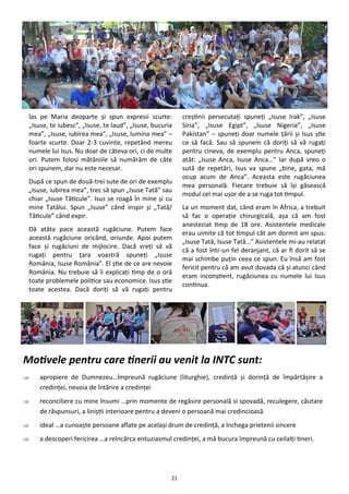 21
las pe Maria deoparte şi spun expresii scurte:
„Isuse, te iubesc”, „Isuse, te laud”, „Isuse, bucuria
mea”, „Isuse, iubirea mea”, „Isuse, lumina mea” –
foarte scurte. Doar 2-3 cuvinte, repetând mereu
numele lui Isus. Nu doar de câteva ori, ci de multe
ori. Putem folosi mătăniile să numărăm de câte
ori spunem, dar nu este necesar.
După ce spun de două-trei sute de ori de exemplu
„Isuse, iubirea mea”, trec să spun „Isuse Tată” sau
chiar „Isuse Tăticule”. Isus se roagă în mine şi cu
mine Tatălui. Spun „Isuse” când inspir şi „Tată/
Tăticule” când expir.
Dă atâta pace această rugăciune. Putem face
această rugăciune oricând, oriunde. Apoi putem
face şi rugăciuni de mijlocire. Dacă vreţi să vă
rugaţi pentru ţara voastră spuneţi „Isuse
România, Isuse România”. El ştie de ce are nevoie
România. Nu trebuie să îi explicaţi timp de o oră
toate problemele politice sau economice. Isus ştie
toate acestea. Dacă doriţi să vă rugaţi pentru
creştinii persecutaţi spuneţi „Isuse Irak”, „Isuse
Siria”, „Isuse Egipt”, „Isuse Nigeria”, „Isuse
Pakistan” – spuneţi doar numele ţării şi Isus ştie
ce să facă. Sau să spunem că doriţi să vă rugaţi
pentru cineva, de exemplu pentru Anca, spuneţi
atât: „Isuse Anca, Isuse Anca…” Iar după vreo o
sută de repetări, Isus va spune „bine, gata, mă
ocup acum de Anca”. Aceasta este rugăciunea
mea personală. Fiecare trebuie să îşi găsească
modul cel mai uşor de a se ruga tot timpul.
La un moment dat, când eram în Africa, a trebuit
să fac o operaţie chirurgicală, aşa că am fost
anesteziat timp de 18 ore. Asistentele medicale
erau uimite că tot timpul cât am dormit am spus:
„Isuse Tată, Isuse Tată…” Asistentele mi-au relatat
că a fost într-un fel deranjant, că ar fi dorit să se
mai schimbe puţin ceea ce spun. Eu însă am fost
fericit pentru că am avut dovada că şi atunci când
eram inconştient, rugăciunea cu numele lui Isus
continua.
Motivele pentru care tinerii au venit la INTC sunt:
 apropiere de Dumnezeu…împreună rugăciune (liturghie), credinţă şi dorinţă de împărtăşire a
credinţei, nevoia de întărire a credinţei
 reconciliere cu mine însumi …prin momente de regăsire personală si spovadă, reculegere, căutare
de răspunsuri, a liniştii interioare pentru a deveni o persoană mai credincioasă
 ideal …a cunoaşte persoane aflate pe acelaşi drum de credinţă, a închega prietenii sincere
 a descoperi fericirea …a reîncărca entuziasmul credinţei, a mă bucura împreună cu ceilalţi tineri.
 