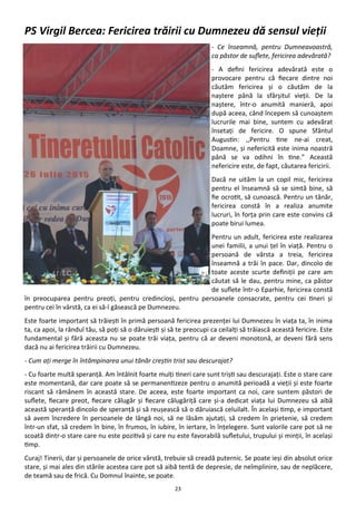 23
PS Virgil Bercea: Fericirea trăirii cu Dumnezeu dă sensul vieţii
- Ce înseamnă, pentru Dumneavoastră,
ca păstor de suflete, fericirea adevărată?
- A defini fericirea adevărată este o
provocare pentru că fiecare dintre noi
căutăm fericirea şi o căutăm de la
naştere până la sfârşitul vieţii. De la
naştere, într-o anumită manieră, apoi
după aceea, când începem să cunoaştem
lucrurile mai bine, suntem cu adevărat
însetaţi de fericire. O spune Sfântul
Augustin: ,,Pentru tine ne-ai creat,
Doamne, şi nefericită este inima noastră
până se va odihni în tine.” Această
nefericire este, de fapt, căutarea fericirii.
Dacă ne uităm la un copil mic, fericirea
pentru el înseamnă să se simtă bine, să
fie ocrotit, să cunoască. Pentru un tânăr,
fericirea constă în a realiza anumite
lucruri, în forţa prin care este convins că
poate birui lumea.
Pentru un adult, fericirea este realizarea
unei familii, a unui ţel în viaţă. Pentru o
persoană de vârsta a treia, fericirea
înseamnă a trăi în pace. Dar, dincolo de
toate aceste scurte definiţii pe care am
căutat să le dau, pentru mine, ca păstor
de suflete într-o Eparhie, fericirea constă
în preocuparea pentru preoţi, pentru credincioşi, pentru persoanele consacrate, pentru cei tineri şi
pentru cei în vârstă, ca ei să-l găsească pe Dumnezeu.
Este foarte important să trăieşti în primă persoană fericirea prezenţei lui Dumnezeu în viaţa ta, în inima
ta, ca apoi, la rândul tău, să poţi să o dăruieşti şi să te preocupi ca ceilalţi să trăiască această fericire. Este
fundamental şi fără aceasta nu se poate trăi viaţa, pentru că ar deveni monotonă, ar deveni fără sens
dacă nu ai fericirea trăirii cu Dumnezeu.
- Cum aţi merge în întâmpinarea unui tânăr creştin trist sau descurajat?
- Cu foarte multă speranţă. Am întâlnit foarte mulţi tineri care sunt trişti sau descurajaţi. Este o stare care
este momentană, dar care poate să se permanentizeze pentru o anumită perioadă a vieţii şi este foarte
riscant să rămânem în această stare. De aceea, este foarte important ca noi, care suntem păstori de
suflete, fiecare preot, fiecare călugăr şi fiecare călugăriţă care şi-a dedicat viaţa lui Dumnezeu să aibă
această speranţă dincolo de speranţă şi să reuşească să o dăruiască celuilalt. În acelaşi timp, e important
să avem încredere în persoanele de lângă noi, să ne lăsăm ajutaţi, să credem în prietenie, să credem
într-un sfat, să credem în bine, în frumos, în iubire, în iertare, în înţelegere. Sunt valorile care pot să ne
scoată dintr-o stare care nu este pozitivă şi care nu este favorabilă sufletului, trupului şi minţii, în acelaşi
timp.
Curaj! Tinerii, dar şi persoanele de orice vârstă, trebuie să creadă puternic. Se poate ieşi din absolut orice
stare, şi mai ales din stările acestea care pot să aibă tentă de depresie, de neîmplinire, sau de neplăcere,
de teamă sau de frică. Cu Domnul înainte, se poate.
 