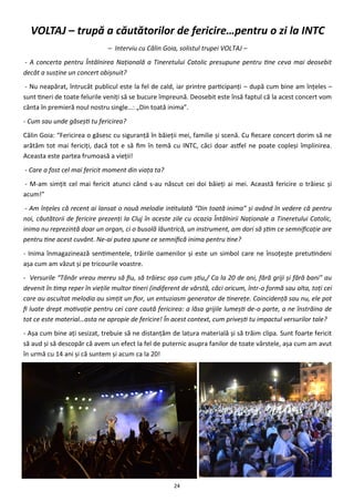 24
VOLTAJ – trupă a căutătorilor de fericire…pentru o zi la INTC
– Interviu cu Călin Goia, solistul trupei VOLTAJ –
- A concerta pentru Întâlnirea Naţională a Tineretului Catolic presupune pentru tine ceva mai deosebit
decât a susţine un concert obişnuit?
- Nu neapărat, întrucât publicul este la fel de cald, iar printre participanţi – după cum bine am înţeles –
sunt tineri de toate felurile veniţi să se bucure împreună. Deosebit este însă faptul că la acest concert vom
cânta în premieră noul nostru single…: „Din toată inima”.
- Cum sau unde găseşti tu fericirea?
Călin Goia: “Fericirea o găsesc cu siguranţă în băieţii mei, familie şi scenă. Cu fiecare concert dorim să ne
arătăm tot mai fericiţi, dacă tot e să fim în temă cu INTC, căci doar astfel ne poate copleşi împlinirea.
Aceasta este partea frumoasă a vieţii!
- Care a fost cel mai fericit moment din viaţa ta?
- M-am simţit cel mai fericit atunci când s-au născut cei doi băieţi ai mei. Această fericire o trăiesc şi
acum!”
- Am înţeles că recent ai lansat o nouă melodie intitulată “Din toată inima” şi având în vedere că pentru
noi, căutătorii de fericire prezenţi la Cluj în aceste zile cu ocazia Întâlnirii Naţionale a Tineretului Catolic,
inima nu reprezintă doar un organ, ci o busolă lăuntrică, un instrument, am dori să ştim ce semnificaţie are
pentru tine acest cuvânt. Ne-ai putea spune ce semnifică inima pentru tine?
- Inima înmagazinează sentimentele, trăirile oamenilor şi este un simbol care ne însoţeşte pretutindeni
aşa cum am văzut şi pe tricourile voastre.
- Versurile “Tânăr vreau mereu să fiu, să trăiesc aşa cum ştiu,/ Ca la 20 de ani, fără griji şi fără bani” au
devenit în timp reper în vieţile multor tineri (indiferent de vârstă, căci oricum, într-o formă sau alta, toţi cei
care au ascultat melodia au simţit un fior, un entuziasm generator de tinereţe. Coincidenţă sau nu, ele pot
fi luate drept motivaţie pentru cei care caută fericirea: a lăsa grijile lumeşti de-o parte, a ne înstrăina de
tot ce este material…asta ne apropie de fericire! În acest context, cum priveşti tu impactul versurilor tale?
- Aşa cum bine aţi sesizat, trebuie să ne distanţăm de latura materială şi să trăim clipa. Sunt foarte fericit
să aud şi să descopăr că avem un efect la fel de puternic asupra fanilor de toate vârstele, aşa cum am avut
în urmă cu 14 ani şi că suntem şi acum ca la 20!
 