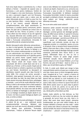 27
facă omul după chipul şi asemănarea Sa, i-a făcut
bărbat şi femeie – imposibil de separat ceea ce
Dumnezeu a unit pentru totdeauna. Vorbim de
doi! O imagine a cine este Dumnezeu. Dumnezeu
nu este o persoană singură: sunt trei Persoane,
dăruind viaţă prin iubire, este o iubire care dă
viaţă. Diferenţele dintre ei (Tatăl nu este Fiul, Fiul
nu este Spiritului Sfânt – similar băiatul nu este
fată şi nici invers), această diferenţă de
complementaritate este după asemănarea lui
Dumnezeu şi condiţia pentru comuniune, pentru
iubire. Nu poţi iubi cu adevărat pe cineva care nu
este diferit de tine. Pentru că pentru a iubi pe
cineva diferit de tine trebuie să ieşi din egoismul
tău. Această diferenţă este condiţia pentru a da
viaţă. Deosebirile sunt condiţia pentru fraternitate.
Există o frumuseţe extraordinară, minunată, în
această diferenţă de complementaritate.
Medicii descoperă astăzi diferenţe extraordinare –
nu doar la nivel genetic. De exemplu, conexiunile
nervoase cerebrale sunt diferite la bărbaţi şi la
femei. Prin urmare medicamentele au alt efect da-
că sunt administrate unui bărbat sau unei femei.
Tot mai mult medicamentele vor fi specifice pentru
bărbaţi sau pentru femei. Laptele matern este
diferit dacă mama alăptează un băieţel sau o
fetiţă. Fiecare celulă din trupul nostru este
sexualizată. Ştii dintr-o celulă dacă este de la un
bărbat sau o femeie. La fel cu oasele. După sute de
ani poţi şti dacă un schelet a aparţinut unui bărbat
sau unei femeie. Geneticienii au descoperit că
identitatea noastră sexuală este deja înscrisă în
codul ADN. Prin urmare din prima secundă a
fertilizării, când gameţii fuzionează, din acel mo-
ment eşti băiat sau fată. Nu devii băiat sau fată!
Toate aceste minunate diferenţe fizice, psihologice
şi mentale – sunt la fel de multe diferenţe între un
băiat şi o fată ca de exemplu între o fată suedeză şi
un băiat japonez; sunt două continente diferite,
două planete diferite. De aceea este atât de dificil
pentru un bărbat să înţeleagă cu adevărat femeia.
Nu o va înţelege niciodată pe deplin decât în cer.
Şi invers: nici fata nu poate înţelege pe deplin cum
este, ce simte un băiat.
Sunt atâtea studii minunate psihologice – în special
în ultimii 50 de ani – care subliniază aceste
complementarităţi minunate. Bărbatul este
aplecat mai mult spre muncă, eficienţă, profitabili-
tate; femeia spre gratuitate, frumuseţe,
interioritate… Trebuie să devenim fiecare deplin
ceea ce este. Bărbatul are nevoie de femeie pentru
a deveni pe deplin, împreună cu ea, versiunea cea
mai bună a ceea ce este el. Femeia revelează
frumuseţea masculinităţii. Şi bărbatul revelează
frumuseţea feminităţii. Intrăm în istoria umanităţii
pe deplin ca bărbaţi şi femei. Am putea discuta pe
acest subiect ore întregi, subliniind aceste
diferenţe minunate.
De ce am atins astăzi acest subiect?
Deoarece astăzi această minunată creaţie a lui
Dumnezeu este distrusă, strivită de o nouă
ideologie: curentul general ale ideologiei gender,
impus de ONU tuturor ţărilor, în special în Uniunea
Europeană. Devine noua dictatură, deoarece
această nouă ideologie – pornită acum 40 de ani în
SUA – spune că diferenţele sexuale ar fi
superficiale, sunt culturale, sociale, vin doar din
imaginaţia evreilor şi a creştinilor, pentru că scrie
în Scriptură. Chiar şi atracţia fizică reciprocă dintre
băieţi şi fete este doar o idee, o iluzie, o chestiune
mentală. Aşadar această ideologie distruge această
conexiune profundă între latura fizică şi cea
psihică. Diferenţele fizice nu mai au nici o
semnificaţie. Fiecare îşi poate alege propria
identitate sexuală. Acum educatorii le spun
copiilor, deja la 2-3 ani, le spun fetiţelor „ai un trup
feminin, dar poţi să fii băiat – dacă te simţi ca un
băiat, spui că eşti băiat şi gata, vei fi băiat”.
În SUA, în unele şcoli, băieţii pot merge la baia
rezervată fetelor pentru că spun pur şi simplu că se
simt fete. Avem acum şi clinici transgender pentru
copii, începând de la 7 ani – pentru a încerca să
schimbe diferenţele fizice. Dacă un băiat vrea să
devină fată sau părinţii nu sunt mulţumiţi că au
băiat şi nu fată, schimbăm tot ce trebuie şi gata,
avem o fată. Ceea ce nimeni nu spune însă este că
50% dintre aceste cazuri au ajuns deja la gesturi
suicidale la 12-14 ani, pentru că nu poţi să îţi
schimbi codul ADN, chiar dacă te faci că eşti de alt
sex, rămâi psihic şi fizic băiat sau fată.
Vedeţi, toate valorile au fost distruse, au fost
pervertite în ultimii ani. Nu mai vorbim de adevăr
şi greşeală, de lucruri bune sau rele, totul e în
trecut. Mai avem doar două temelii, elemente
fundamentale, pe care este zidită Creaţia, de la
început: bărbatul şi femeia care dau viaţă – astăzi
lucrul acesta este călcat în picioare de o ideologie
atât de teribilă. Nu atacă în mod direct Biserica sau
creştinismul – precum comunismul – ci atacă
 