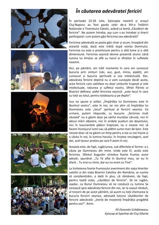 3
În căutarea adevăratei fericiri
În perioada 22-26 iulie, Episcopia noastră şi oraşul
Cluj-Napoca au fost gazda celei de-a XIII-a Întâlniri
Naţionale a Tineretului Catolic, având ca temă „Căutători de
fericire”. Ne putem întreba, aşa cum s-au întrebat şi tinerii
participanţi: cum putem găsi fericirea cea adevărată?
Fericirea adevărată se poate găsi chiar şi acum, începând din
această viaţă, dacă este trăită după voinţa Domnului.
Fericirea nu este o promisiune pentru o altă lume şi o altă
dimensiune. Fericirea veşnică devine prezentă atunci când
lumina lui Hristos se află cu harul ei sfinţitor în sufletele
noastre.
Aici, pe pământ, am trăit momente în care am cunoscut
bucuria prin simţuri (văz, auz, gust, miros, pipăit), am
cunoscut şi bucuria spirituală şi cea intelectuală. Dar,
adevărata fericire deplină nu o vom cunoaşte decât acolo,
acea fericire care satisface nu doar simţurile trupeşti şi cele
intelectuale, raţiunea şi sufletul nostru. Sfinţii Părinţi ai
Bisericii definesc astfel fericirea veşnică: „este locul în care
cu toţii au totul, pentru totdeauna şi pe deplin”.
Isus ne spune şi astăzi: „Împărăţia lui Dumnezeu este în
lăuntrul vostru”, este în noi, iar noi ştim că Împărăţia lui
Dumnezeu este „locul” spiritual al fericirii veşnice. Ca
urmare, putem răspunde, cu bucurie: „fericirea mult
căutată” nu o găsim doar pe vârful munţilor cărunţi, nici în
abisul mării albastre, nici în aridele pustiuri ale deşertului,
nici în luxuriantele păduri tropicale; nu e nevoie nici să
facem înconjurul lumii sau să plătim sume mari de bani. Este
nevoie doar să ne găsim un timp pentru a sta cu noi înşine şi
a căuta în noi, la lumina harului, în liniştea reculegerii, acel
dar, acel tezaur preţios pe care îl avem în noi.
Aceasta este, de fapt, rugăciunea, sub diferitele ei forme: a-L
căuta pe Dumnezeu din mine. Unde este El, acolo este
fericirea. Sfântul Augustin sintetiza foarte frumos acest
adevăr, spunând: „Tu Te aflai în lăuntrul meu, iar eu în
afară... Tu erai cu mine, dar eu nu eram cu Tine”.
La încheierea foarte frumosului eveniment din viaţa tinerilor
catolici şi din viaţa Bisericii Catolice din România, se cuvine
să conştientizăm, o dată în plus, că rămânem, de fapt,
pentru toată viaţa, „căutători de fericire”. Să ne rugăm,
aşadar, ca Bunul Dumnezeu să ne conducă cu lumina Sa
cerească spre adevărata fericire din noi, iar la ceasul rânduit,
al trecerii de pe acest pământ, să auzim cu toţii chemarea la
bucuria fericirii veşnice, adresată tuturor căutătorilor de
fericire adevărată: „Veniţi de moşteniţi Împărăţia pregătită
pentru voi!”. Amin.
PS Florentin Crihălmeanu
Episcop al Eparhiei de Cluj-Gherla
 