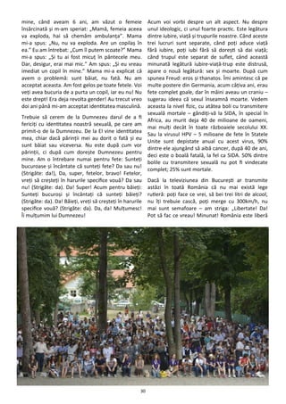 30
mine, când aveam 6 ani, am văzut o femeie
însărcinată şi m-am speriat: „Mamă, femeia aceea
va exploda, hai să chemăm ambulanţa”. Mama
mi-a spus: „Nu, nu va exploda. Are un copilaş în
ea.” Eu am întrebat: „Cum îl putem scoate?” Mama
mi-a spus: „Şi tu ai fost micuţ în pântecele meu.
Dar, desigur, erai mai mic.” Am spus: „Şi eu vreau
imediat un copil în mine.” Mama mi-a explicat că
avem o problemă: sunt băiat, nu fată. Nu am
acceptat aceasta. Am fost gelos pe toate fetele. Voi
veţi avea bucuria de a purta un copil, iar eu nu! Nu
este drept! Era deja revolta gender! Au trecut vreo
doi ani până mi-am acceptat identitatea masculină.
Trebuie să cerem de la Dumnezeu darul de a fi
fericiţi cu identitatea noastră sexuală, pe care am
primit-o de la Dumnezeu. De la El vine identitatea
mea, chiar dacă părinţii mei au dorit o fată şi eu
sunt băiat sau viceversa. Nu este după cum vor
părinţii, ci după cum doreşte Dumnezeu pentru
mine. Am o întrebare numai pentru fete: Sunteţi
bucuroase şi încântate că sunteţi fete? Da sau nu!
(Strigăte: da!), Da, super, fetelor, bravo! Fetelor,
vreţi să creşteţi în harurile specifice vouă? Da sau
nu! (Strigăte: da). Da! Super! Acum pentru băieţi:
Sunteţi bucuroşi şi încântaţi că sunteţi băieţi?
(Strigăte: da). Da! Băieţi, vreţi să creşteţi în harurile
specifice vouă? (Strigăte: da). Da, da! Mulţumesc!
Îi mulţumim lui Dumnezeu!
Acum voi vorbi despre un alt aspect. Nu despre
unul ideologic, ci unul foarte practic. Este legătura
dintre iubire, viaţă şi trupurile noastre. Când aceste
trei lucruri sunt separate, când poţi aduce viaţă
fără iubire, poţi iubi fără să doreşti să dai viaţă;
când trupul este separat de suflet, când această
minunată legătură iubire-viaţă-trup este distrusă,
apare o nouă legătură: sex şi moarte. După cum
spunea Freud: eros şi thanatos. Îmi amintesc că pe
multe postere din Germania, acum câţiva ani, erau
fete complet goale, dar în mâini aveau un craniu –
sugerau ideea că sexul înseamnă moarte. Vedem
aceasta la nivel fizic, cu atâtea boli cu transmitere
sexuală mortale – gândiţi-vă la SIDA, în special în
Africa, au murit deja 40 de milioane de oameni,
mai mulţi decât în toate războaiele secolului XX.
Sau la virusul HPV – 5 milioane de fete în Statele
Unite sunt depistate anual cu acest virus, 90%
dintre ele ajungând să aibă cancer, după 40 de ani,
deci este o boală fatală, la fel ca SIDA. 50% dintre
bolile cu transmitere sexuală nu pot fi vindecate
complet; 25% sunt mortale.
Dacă la televiziunea din Bucureşti ar transmite
astăzi în toată România că nu mai există lege
rutieră: poţi face ce vrei, să bei trei litri de alcool,
nu îţi trebuie cască, poţi merge cu 300km/h, nu
mai sunt semafoare – am striga: „Libertate! Da!
Pot să fac ce vreau! Minunat! România este liberă
 