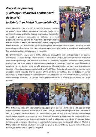 33
Procesiune prin oraş
şi Adoraţie Euharistică pentru tinerii
de la INTC
la Mănăstirea Maicii Domnului din Cluj
Vineri, 24 iulie 2015, de la ora 20.30, cei 2100 de tineri „căutători
de fericire” – tema Întâlnirii Naţionale a Tineretului Catolic 2015 –
veniţi din întreaga ţară la Cluj-Napoca, împreună cu Episcopii lor,
cu preoţi şi persoane consacrate, au participat la o mare
procesiune prin oraş, pornind din Piaţa Unirii, de lângă Catedrala
romano-catolică Sf. Mihail, spre Mănăstirea Surorilor Congregaţiei
Maicii Domnului (str. Romul Ladea, cartierul Gheorgheni). După zilele pline de soare, bucurie şi noutăţi
minunate despre Dumnezeu, tinerii au avut ocazia experienţei pelerinajului şi a rugăciunii, a Adoraţiei în
faţa Mântuitorului Isus Cristos prezent în Euharistie.
PS Florentin Crihălmeanu, Episcopul de Cluj-Gherla, i-a binecuvântat pe tineri la pornirea în procesiune,
îndemnându-i ca acest drum pe străzile oraşului să fie un drum spiritual, care să le amintească de drumul
vieţii noastre pământeşti spre acel final al întâlnirii cu Dumnezeu, şi totodată procesiunea să fie, pentru
trecătorii pe care îi vor întâlni, o mărturie despre credinţa în Dumnezeu. Tinerii au pornit în cântări şi
rugăciune, pe str. Eroilor, unde se află Monumentul Memorandiştilor, pe care sunt inscripţionate
cuvintele „Existenţa unui popor nu se discută, se afirmă!” (Ioan Raţiu). La fel, această procesiune de mare
amploare afirmă existenţa tinerilor catolici, afirmă existenţa şi vitalitatea Bisericii Catolice în lumea
secularizată şi parcă desprinsă de valorile creştine – ei sunt cei care vor reda lumii frumuseţea, valoarea şi
lumina credinţei în Cristos, Cel ce care a murit pentru fiecare om şi a Înviat glorios pentru a da viaţă
tuturor!
Miile de tineri au trecut prin faţa Catedralei episcopale greco-catolice Schimbarea la Faţă, apoi pe lângă
Catedrala ortodoxă din Piaţa Avram Iancu. În urma Crucii, cu tineri purtând logo-ul în formă de inimă al
INTC 2015, ei şi-au continuat drumul „în căutarea fericirii”, trecând apoi prin Piaţa Cipariu, unde se înalţă
Catedrala greco-catolică în construcţie, ce va fi dedicată Martirilor şi Mărturisitorilor secolului al XX-lea.
Catedrala în construcţie are la demisol Capela Sf. Iosif şi adăposteşte mormântul IPS George Guţiu,
Arhiepiscop ad personam, mărturisitor al credinţei în închisoare, care, cu siguranţă, alături de Martirii şi
Mărturisitorii din Biserica biruitoare, cerească, au privit şi binecuvântat cu bucurie miile de tineri ai
Bisericii, cei pentru care au luptat şi s-au jertfit.
 