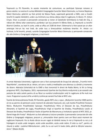35
Împreună cu PS Florentin, la aceste momente de comuniune, au participat Episcopi romano şi
greco-catolici. La sosirea în curtea Mănăstirii Congregaţiei Surorilor Maicii Domnului, cu hramul Naşterea
Maicii Domnului, pelerinii au fost primiţi de Maica Paula, superioară generală a CMD, care a însoţit
Ierarhii în capela mănăstirii, unde s-au închinat şi au rămas câteva clipe în rugăciune, în tăcere. Pr. Anton
Crişan, Vicar cu preoţii şi persoanele consacrate şi rector al Catedralei Schimbarea la Faţă din Cluj, a
ridicat din sfântul altar ostensoriul, purtându-l pe Isus prezent în Sfânta Ostie, şi, împreună cu Ierarhii
Bisericii Catolice, au ieşit în curte, unde se aflau cei 2100 de tineri. Ostensoriul a fost aşezat pe un altar
amenajat într-un loc mai înalt, de unde Isus a binecuvântat mulţimea tinerilor. Pr. Anton s-a
închinat, la fel Ierarhii, preoţii, surorile Congregaţiei Surorilor Maicii Domnului şi persoanele consacrate
din alte Ordine şi Congregaţii religioase, şi toţi tinerii.
A urmat Adoraţia Euharistică, rugăciune care a fost acompaniată de Grupul de adoraţie „Triumful Inimii
Neprihănite”, coordonat de pr. Anton, cel care a rostit şi meditaţiile care alternau cu cântări şi momente
de tăcere. Adoraţia Euharistică de la CMD a fost transmisă în direct de Radio Maria, la fel ca întreg
programul INTC, Cluj-Napoca, 2015, reprezentanţii Eparhiei de Cluj-Gherla mulţumind şi pe această cale
postului de radio catolic pentru că au făcut ca numărul credincioşilor uniţi în rugăciune să fie mult mai
mare. Programul a putut să fie urmărit şi online pe canalul YouTube al INTC-ului.
Înainte de binecuvântarea finală, PS Florentin, gazda INTC-ului, a spus: „Mulţumim Surorilor CMD pentru
că ne-au permis să petrecem acest moment de adoraţie împreună, aici, sub mantia Preasfintei Fecioare
Maria. Mulţumim Preasfinţiţilor Episcopi: Preasfinţitului Petru al Diecezei de Iaşi, Preasfinţitului
Alexandru al Eparhiei de Lugoj, Preasfinţitului Virgil al Eparhiei de Oradea, Preasfinţitului Laszlo al
Diecezei de Oradea, Preasfinţitului Vasile al Eparhiei de Maramureş şi invitatului special al INTC 2015, pr.
Daniel Ange din Franţa”. Mulţumiri au fost adresate şi tuturor preoţilor şi persoanelor consacrate din alte
Ordine şi Congregaţii religioase, precum şi „minunaţilor tineri pentru care am făcut acest moment de
rugăciune împreună. Fie ca Acela căruia ne-am rugat să rămână mereu în noi şi împreună cu noi şi să
înţelegem că acolo unde mergem, acolo unde ascultăm, acolo unde iubim, El este cu noi!”, pentru că
răsună şi astăzi cuvântul Mântuitorului: „Iată, Eu cu voi sunt în toate zilele, până la sfârşitul veacului.
Amin.” (Matei 28,20).
 
