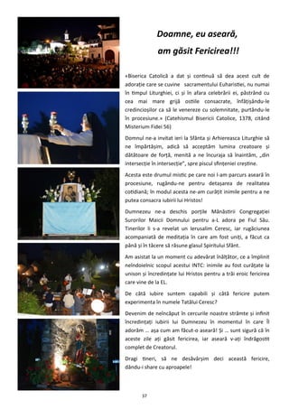 37
Doamne, eu aseară,
am găsit Fericirea!!!
«Biserica Catolică a dat şi continuă să dea acest cult de
adoraţie care se cuvine sacramentului Euharistiei, nu numai
în timpul Liturghiei, ci şi în afara celebrării ei, păstrând cu
cea mai mare grijă ostiile consacrate, înfăţişându-le
credincioşilor ca să le venereze cu solemnitate, purtându-le
în procesiune.» (Catehismul Bisericii Catolice, 1378, citând
Misterium Fidei 56)
Domnul ne-a invitat ieri la Sfânta şi Arhiereasca Liturghie să
ne împărtăşim, adică să acceptăm lumina creatoare şi
dătătoare de forţă, menită a ne încuraja să înaintăm, „din
intersecţie în intersecţie”, spre piscul sfinţeniei creştine.
Acesta este drumul mistic pe care noi l-am parcurs aseară în
procesiune, rugându-ne pentru detaşarea de realitatea
cotidiană; în modul acesta ne-am curăţit inimile pentru a ne
putea consacra iubirii lui Hristos!
Dumnezeu ne-a deschis porţile Mănăstirii Congregaţiei
Surorilor Maicii Domnului pentru a-L adora pe Fiul Său.
Tinerilor li s-a revelat un Ierusalim Ceresc, iar rugăciunea
acompaniată de meditaţia în care am fost uniţi, a făcut ca
până şi în tăcere să răsune glasul Spiritului Sfânt.
Am asistat la un moment cu adevărat înălţător, ce a împlinit
neîndoielnic scopul acestui INTC: inimile au fost curăţate la
unison şi încredinţate lui Hristos pentru a trăi eroic fericirea
care vine de la EL.
De câtă iubire suntem capabili şi câtă fericire putem
experimenta în numele Tatălui Ceresc?
Devenim de neîncăput în cercurile noastre strâmte şi infinit
încredinţaţi iubirii lui Dumnezeu în momentul în care Îl
adorăm … aşa cum am făcut-o aseară! Şi … sunt sigură că în
aceste zile aţi găsit fericirea, iar aseară v-aţi îndrăgostit
complet de Creatorul.
Dragi tineri, să ne desăvârşim deci această fericire,
dându-i share cu aproapele!
 