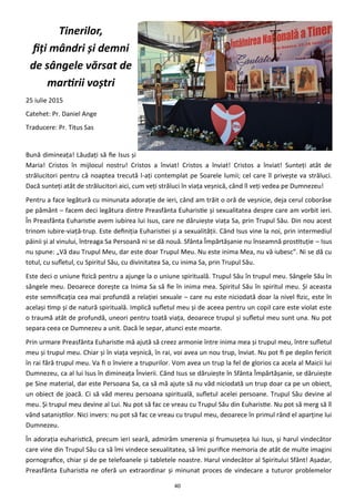 40
Tinerilor,
fiţi mândri şi demni
de sângele vărsat de
martirii voştri
25 iulie 2015
Catehet: Pr. Daniel Ange
Traducere: Pr. Titus Sas
Bună dimineaţa! Lăudaţi să fie Isus şi
Maria! Cristos în mijlocul nostru! Cristos a înviat! Cristos a înviat! Cristos a înviat! Sunteţi atât de
strălucitori pentru că noaptea trecută l-aţi contemplat pe Soarele lumii; cel care îl priveşte va străluci.
Dacă sunteţi atât de strălucitori aici, cum veţi străluci în viaţa veşnică, când îl veţi vedea pe Dumnezeu!
Pentru a face legătură cu minunata adoraţie de ieri, când am trăit o oră de veşnicie, deja cerul coborâse
pe pământ – facem deci legătura dintre Preasfânta Euharistie şi sexualitatea despre care am vorbit ieri.
În Preasfânta Euharistie avem iubirea lui Isus, care ne dăruieşte viaţa Sa, prin Trupul Său. Din nou acest
trinom iubire-viaţă-trup. Este definiţia Euharistiei şi a sexualităţii. Când Isus vine la noi, prin intermediul
pâinii şi al vinului, întreaga Sa Persoană ni se dă nouă. Sfânta Împărtăşanie nu înseamnă prostituţie – Isus
nu spune: „Vă dau Trupul Meu, dar este doar Trupul Meu. Nu este inima Mea, nu vă iubesc”. Ni se dă cu
totul, cu sufletul, cu Spiritul Său, cu divinitatea Sa, cu inima Sa, prin Trupul Său.
Este deci o uniune fizică pentru a ajunge la o uniune spirituală. Trupul Său în trupul meu. Sângele Său în
sângele meu. Deoarece doreşte ca Inima Sa să fie în inima mea. Spiritul Său în spiritul meu. Şi aceasta
este semnificaţia cea mai profundă a relaţiei sexuale – care nu este niciodată doar la nivel fizic, este în
acelaşi timp şi de natură spirituală. Implică sufletul meu şi de aceea pentru un copil care este violat este
o traumă atât de profundă, uneori pentru toată viaţa, deoarece trupul şi sufletul meu sunt una. Nu pot
separa ceea ce Dumnezeu a unit. Dacă le separ, atunci este moarte.
Prin urmare Preasfânta Euharistie mă ajută să creez armonie între inima mea şi trupul meu, între sufletul
meu şi trupul meu. Chiar şi în viaţa veşnică, în rai, voi avea un nou trup, înviat. Nu pot fi pe deplin fericit
în rai fără trupul meu. Va fi o înviere a trupurilor. Vom avea un trup la fel de glorios ca acela al Maicii lui
Dumnezeu, ca al lui Isus în dimineaţa Învierii. Când Isus se dăruieşte în Sfânta Împărtăşanie, se dăruieşte
pe Sine material, dar este Persoana Sa, ca să mă ajute să nu văd niciodată un trup doar ca pe un obiect,
un obiect de joacă. Ci să văd mereu persoana spirituală, sufletul acelei persoane. Trupul Său devine al
meu. Şi trupul meu devine al Lui. Nu pot să fac ce vreau cu Trupul Său din Euharistie. Nu pot să merg să îl
vând sataniştilor. Nici invers: nu pot să fac ce vreau cu trupul meu, deoarece în primul rând el aparţine lui
Dumnezeu.
În adoraţia euharistică, precum ieri seară, admirăm smerenia şi frumuseţea lui Isus, şi harul vindecător
care vine din Trupul Său ca să îmi vindece sexualitatea, să îmi purifice memoria de atât de multe imagini
pornografice, chiar şi de pe telefoanele şi tabletele noastre. Harul vindecător al Spiritului Sfânt! Aşadar,
Preasfânta Euharistia ne oferă un extraordinar şi minunat proces de vindecare a tuturor problemelor
 