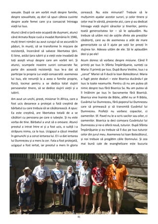 41
sexuale. După ce am vorbit mult despre familie,
despre sexualitate, aş dori să spun câteva cuvinte
despre acele femei care şi-a consacrat întreaga
viaţă lui Isus.
Atunci când o ţară este ocupată de duşmani, atunci
când Armata Roşie rusă a invadat România în 1946,
mulţi tineri români au avut curajul să se ascundă în
păduri, în munţi, să se transforme în mişcare de
rezistenţă, încercând să salveze libertatea ţării.
Ei bine, astăzi ţara iubirii şi a vieţii este invadată de
toţi aceşti viruşi despre care am vorbit ieri. Şi
atunci, scumpele noastre surori consacrate fac
parte din această rezistenţă. Isus le-a dat să
participe la propria Lui viaţă consacrată: asemenea
lui Isus, ele renunţă la a avea o familie proprie,
fizică, tocmai pentru a se dedica total slujirii
persoanelor tinere, să se dedice slujirii vieţii şi a
iubirii.
Am avut un unchi, preot, misionar în Africa, care a
fost ucis deoarece a protejat o fată creştină de
bărbatul cu care trebuia să se căsătorească. A spus:
Ea este creştină, are libertatea totală de a se
căsători cu persoana pe care o iubeşte. Şi nu este
vorba de tine. Bărbatul a vrut să o omoare. Atunci
preotul a intrat între ei şi a fost ucis, o suliţă i-a
străpuns inima, ca la Isus. Ucigaşul a căzut imediat
în genunchi şi a cerut iertarea lui. El i-a dat iertarea
lui Dumnezeu şi a mers la cer. Fata a fost protejată,
ucigaşul a fost iertat, iar preotul a mers în gloria
cerească. Nu este minunat? Trebuie să le
mulţumim aşadar acestor surori, şi celor tinere şi
celor mai în vârstă, prezente aici, care şi-au dedicat
întreaga viaţă slujirii săracilor şi tinerilor, pentru
toată generozitatea lor – să le aplaudăm. Nu
trebuie să uităm nici de soţiile sfinte ale preoţilor
căsătoriţi, care au de asemenea o atât de mare
generozitate ca să îi ajute pe soţii lor preoţi în
slujirea lor. Adesea uităm de ele. Să le aplaudăm
deci şi pe ele!
Acum doresc să vorbesc despre misiune. Când îl
primiţi pe Isus în Sfânta Împărtăşanie, sunteţi ca
Maria: îl primiţi pe Isus. După Buna Vestire, Isus i-a
„cerut” Mariei să îl ducă la Ioan Botezătorul. Maria
a fugit peste dealuri – este Biserica ducându-l pe
Isus la toate neamurile. Pentru că nu am putea şti
nimic despre Isus fără Biserica Sa. Nu am putea să
îl întâlnim pe Isus în Sacramente fără Biserică.
Biserica vine înainte de Biblie, altfel nu ar fi Biblia,
Cuvântul lui Dumnezeu, fără poporul lui Dumnezeu
care să primească şi să transmită Cuvântul lui
Dumnezeu. Profeţii nu vorbesc copacilor, ci
oamenilor. Sf. Pavel nu le-a scris vacilor sau oilor, ci
oamenilor. Biserica ia deci comoara Cuvântului lui
Dumnezeu şi ne-o oferă nouă, tuturor. După Sfânta
Împărtăşanie şi eu trebuie să îl duc pe Isus tuturor
celor din jurul meu. Asemenea lui Ioan Botezătorul,
şi noi trebuie să pregătim căile Domnului. Şi cea
mai bună cale de evanghelizare este bucuria
 