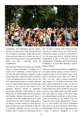 42
molipsitoare, este împărtăşirea bucuriei noastre.
Nu pot să ţin doar pentru mine minunata fericire
de a fi copilul lui Dumnezeu. Umple atât de mult
inima mea încât trebuie să se reverse din mine. Şi
doresc să îi salut pe toţi cei ce mă ascultă via Radio
Maria, care este o minunată muncă de
evanghelizare.
Mai ales tinerii trebuie să îl ducă pe Isus celorlalţi
tineri, în mijlocul prietenilor, al colegilor de la
şcoală. Sunt 5 continente în lumea noastră, dar
mai sunt alte două continente, prezente în toate
continentele fizice: continentul tinerilor şi Biserica.
În orice ţară găseşti Biserica şi tinerii, deci cei mai
buni misionari sunt cei care au un picior în Biserică
şi unul în rândul tinerilor, pentru a transmite viaţa
şi iubirea lui Isus. Dar mai întâi trebuie să fim
adoratori, deoarece trebuie să împărtăşim
experienţele personale. Când vorbesc cu cineva
despre Isus, nu vorbesc despre o teorie sau despre
idei filosofice, ci despre cineva pe care îl iubesc şi
sunt gata să îmi vărs sângele pentru că îl iubesc
atât de mult. El şi-a vărsat propriul sânge pentru a
mă mântui, a-mi dărui propria Lui iubire. Aşa cum
spune Sf. Ioan: Cel pe care l-am văzut cu ochii mei
în Preasfânta Euharistie, pe care l-am auzit cu
urechile mele în Cuvântul lui Dumnezeu, Cel pe
care l-am atins cu mâinile mele în fraţii şi surorile
mele, pe El îl vestesc! Doresc să vi-l dau! Fiţi deci
mărturisitori curajoşi şi bucuroşi ai frumuseţii lui
Isus. De aceea avem acum în multe ţări şcoli de
evanghelizare. Şi sper că vom avea o şcoală de
evanghelizare şi în România, pentru tinerii români.
În Moldova şi în toate ţările dimprejur, Ucraina,
Ungaria, Slovacia…
Vreau să vă spun o poveste despre evanghelizare
din şcoala noastră, Jeunesse Lumiere (Tineret şi
lumină). Un tânăr de 17 ani a venit şi a spus: „Ca să
cred în Dumnezeul vostru vreau să îl văd mai
întâi”. I-am spus: „Vino la biserica parohială în
seara aceasta şi îl vei vedea pe Dumnezeu”. Mai
târziu, când am plecat de la şcoală, i-am spus lui
Isus: „Poate am fost puţin prea curajos, dar acum
trebuie să faci ceva, pentru că altfel tot ceea ce am
spus nu va avea valoare pentru acel tânăr. Aşadar,
Isuse, spre gloria Ta, trebuie să faci ceva”. Seara
era o discuţie despre sexualitate. La final am spus:
„Acum îl veţi vedea pe Isus dându-şi viaţa prin
Trupul Său, dintr-o iubire extraordinară”. La fel ca
şi cu o seară înainte, am ieşit cu Preasfântul
Sacrament şi i-am binecuvântat pe fiecare dintre
tinerii prezenţi. Când am ajuns în faţa acelui băiat,
a căzut în genunchi, plângând, cu o faţă
 