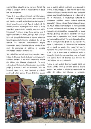 45
uşor la Sfânta Liturghie şi nu mergem. Teribil! Aş
putea să vă spun astfel de relatări timp de două
ore, dar ajunge una.
Vreau să vă spun că sunteţi copiii martirilor voştri,
eu au fost seminţele şi voi recolta. Nici unul dintre
voi, tinerilor, nu aţi fi probabil aici dacă ei nu şi-ar fi
vărsat sângele pentru voi. Aşa că trebuie să fiţi
mândri şi demni de sângele vărsat de ei. Şi de ce
s-au lăsat greco-catolicii omorâţi sau aruncaţi în
închisoare? Pentru un singur lucru: pentru a nu fi
separaţi de Petru, de Roma, de Papa. Acei Episcopi
în loc să ajungă în închisoare ar fi putut să ocupe
locuri importante în ierarhia ortodoxă, dar toţi au
refuzat. Ce mărturie extraordinară despre
frumuseţea Bisericii Catolice! Cât de frumos! Ei au
dorit de asemenea să păstreze şi adoraţia
euharistică, care este Inima lui Isus
Ştiţi că în China, astăzi, mulţi tineri creştini, ca voi,
trăiesc în Biserica clandestină, ca bunicii voştri, în
România. Am fost la mai multe întâlniri de tineret
din China, din Biserica clandestină. Ce curaj
extraordinar! Extraordinar! Adesea sunt arestaţi de
poliţie şi trebuie să stea în închisoare. Dacă se
întâmplă acest lucru, sunt bucuroşi şi mândri
pentru că suferă pentru Cristos. Ei trăiesc aşadar
ceea ce au trăit părinţii voştri aici, să se ascundă în
pădure, în toiul nopţii, să aibă întâlniri de tineret.
Fericiţi sunteţi voi, cei care sunteţi aici, pentru că
nu este securitatea în jurul vostru, să vă ducă într-o
oră în închisoare. Îi mulţumeşti suficient lui
Dumnezeu, România, pentru această eliberare
ideologică? Este un miracol faptul că sunteţi acum
aici. Acum 30 de ani era complet de neimaginat! Să
ai o mie, două mii de tineri prezenţi aici, în curtea
Episcopiei, era imposibil de conceput că s-ar putea
întâmpla. Şi totuşi iată-vă aici. De când v-am văzut,
nu mai cred în învierea lui Isus. De ce? Pentru că
văd învierea Bisericii Lui! Voi sunteţi dovada că Isus
este în rai în gloria Sa. Şi că nici o persecuţie nu
poate să ţină Biserica în clandestinitate, deoarece
nici o piatră nu poate ţine trupul lui Isus în
mormânt. Prin urmare Învierea lui Isus o pot vedea
în voi, o văd în Biserica ce se reclădeşte, o văd în
viitoarele Catedrale greco-catolice care se înalţă.
Sunt semne fizice că Biserica este Biserica lui
Cristos înviat. Un lucru minunat!
Pentru că voi sunteţi Biserica înviată, trăiţi noi
Rusalii. Spiritul iubirii şi al vieţii coboară asupra
voastră. Nu putem să uităm de persecuţiile de
astăzi din atâtea ţări islamice şi anticriste.
 
