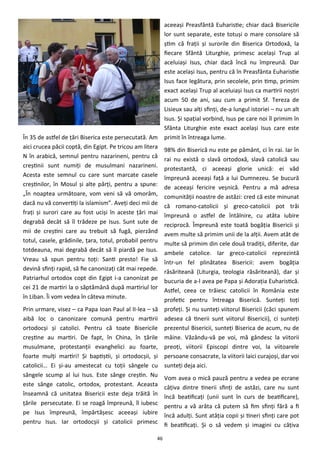 46
În 35 de astfel de ţări Biserica este persecutată. Am
aici crucea păcii coptă, din Egipt. Pe tricou am litera
N în arabică, semnul pentru nazarineni, pentru că
creştinii sunt numiţi de musulmani nazarineni.
Acesta este semnul cu care sunt marcate casele
creştinilor, în Mosul şi alte părţi, pentru a spune:
„În noaptea următoare, vom veni să vă omorâm,
dacă nu vă convertiţi la islamism”. Aveţi deci mii de
fraţi şi surori care au fost ucişi în aceste ţări mai
degrabă decât să îl trădeze pe Isus. Sunt sute de
mii de creştini care au trebuit să fugă, pierzând
totul, casele, grădinile, ţara, totul, probabil pentru
totdeauna, mai degrabă decât să îl piardă pe Isus.
Vreau să spun pentru toţi: Santi presto! Fie să
devină sfinţi rapid, să fie canonizaţi cât mai repede.
Patriarhul ortodox copt din Egipt i-a canonizat pe
cei 21 de martiri la o săptămână după martiriul lor
în Liban. Îi vom vedea în câteva minute.
Prin urmare, visez – ca Papa Ioan Paul al II-lea – să
aibă loc o canonizare comună pentru martirii
ortodocşi şi catolici. Pentru că toate Bisericile
creştine au martiri. De fapt, în China, în ţările
musulmane, protestanţii evanghelici au foarte,
foarte mulţi martiri! Şi baptiştii, şi ortodocşii, şi
catolicii… Ei şi-au amestecat cu toţii sângele cu
sângele scump al lui Isus. Este sânge creştin. Nu
este sânge catolic, ortodox, protestant. Aceasta
înseamnă că unitatea Bisericii este deja trăită în
ţările persecutate. Ei se roagă împreună, îl iubesc
pe Isus împreună, împărtăşesc aceeaşi iubire
pentru Isus. Iar ortodocşii şi catolicii primesc
aceeaşi Preasfântă Euharistie; chiar dacă Bisericile
lor sunt separate, este totuşi o mare consolare să
ştim că fraţii şi surorile din Biserica Ortodoxă, la
fiecare Sfântă Liturghie, primesc acelaşi Trup al
aceluiaşi Isus, chiar dacă încă nu împreună. Dar
este acelaşi Isus, pentru că în Preasfânta Euharistie
Isus face legătura, prin secolele, prin timp, primim
exact acelaşi Trup al aceluiaşi Isus ca martirii noştri
acum 50 de ani, sau cum a primit Sf. Tereza de
Lisieux sau alţi sfinţi, de-a lungul istoriei – nu un alt
Isus. Şi spaţial vorbind, Isus pe care noi îl primim în
Sfânta Liturghie este exact acelaşi Isus care este
primit în întreaga lume.
98% din Biserică nu este pe pământ, ci în rai. Iar în
rai nu există o slavă ortodoxă, slavă catolică sau
protestantă, ci aceeaşi glorie unică: ei văd
împreună aceeaşi faţă a lui Dumnezeu. Se bucură
de aceeaşi fericire veşnică. Pentru a mă adresa
comunităţii noastre de astăzi: cred că este minunat
că romano-catolicii şi greco-catolicii pot trăi
împreună o astfel de întâlnire, cu atâta iubire
reciprocă. Împreună este toată bogăţia Bisericii şi
avem multe să primim unii de la alţii. Avem atât de
multe să primim din cele două tradiţii, diferite, dar
ambele catolice. Iar greco-catolicii reprezintă
într-un fel plinătatea Bisericii: avem bogăţia
răsăriteană (Liturgia, teologia răsăriteană), dar şi
bucuria de a-l avea pe Papa şi Adoraţia Euharistică.
Astfel, ceea ce trăiesc catolicii în România este
profetic pentru întreaga Biserică. Sunteţi toţi
profeţi. Şi nu sunteţi viitorul Bisericii (căci spunem
adesea că tinerii sunt viitorul Bisericii), ci sunteţi
prezentul Bisericii, sunteţi Biserica de acum, nu de
mâine. Văzându-vă pe voi, mă gândesc la viitorii
preoţi, viitorii Episcopi dintre voi, la viitoarele
persoane consacrate, la viitorii laici curajoşi, dar voi
sunteţi deja aici.
Vom avea o mică pauză pentru a vedea pe ecrane
câţiva dintre tinerii sfinţi de astăzi, care nu sunt
încă beatificaţi (unii sunt în curs de beatificare),
pentru a vă arăta că putem să fim sfinţi fără a fi
încă adulţi. Sunt atâţia copii şi tineri sfinţi care pot
fi beatificaţi. Şi o să vedem şi imagini cu câţiva
 