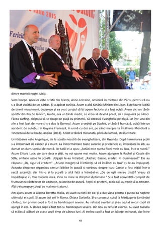 48
dintre martirii noştri iubiţi.
Vom începe. Aceasta este o fată din Franţa, Anne-Lorraine, omorâtă în metroul din Paris, pentru că nu
s-a lăsat violată de un bărbat. Şi-a apărat curăţia. Acum o altă tânără: Miriam din Liban. Este foarte iubită
de tinerii musulmani, deoarece şi ea avut curajul să îşi apere fecioria şi a fost ucisă. Avem aici un tânăr
sportiv din Rio de Janeiro, Guido, era un tânăr medic, ce vroia să devină preot, să îi slujească pe săraci.
Făcea surfing, obişnuia să se roage pe plajă cu prietenii, să citească Evanghelia pe plajă, iar într-una din
zile a fost luat de mare şi s-a dus la Domnul. Acum o vedeţi pe Sophie, o tânără franceză, ucisă într-un
accident de autobuz în Guyana Franceză, în urmă cu doi ani, pe când mergea la Întâlnirea Mondială a
Tineretului de la Rio de Janeiro (2013). A fost o tânără minunată, plină de lumină, strălucitoare.
Următoarea este Angelique, de la şcoala noastră de evanghelizare, din Rwanda. După terminarea şcolii
s-a îmbolnăvit de cancer şi a murit. La înmormântare toate surorile şi prietenele ei, îmbrăcate în alb, au
dansat un dans special de nuntă. Iar tatăl ei a spus: „Astăzi este nunta fiicei mele cu Isus. Este o nuntă.”
Acum Chiara Luce, pe care deja o ştiţi, nu voi spune mai multe. Acum ajungem la Rachel şi Cassie din
SUA, ambele ucise în şcoală. Ucigaşii le-au întrebat: „Rachel, Cassie, credeţi în Dumnezeu?” Ele au
răspuns: „Da, sigur că credem”. „Atunci mergeţi să îl întâlniţi, să vă întâlniţi cu Isus” (şi le-au împuşcat).
Aceasta deoarece organizau cercuri biblice în şcoală şi vorbeau despre Isus. Cassie a fost iniţial într-o
sectă satanică, dar într-o zi la şcoală o altă fată a întrebat-o: „De ce eşti mereu tristă? Vreau să
împărtăşesc cu tine bucuria mea. Vino cu mine la sfârşitul săptămânii.” Şi a fost convertită complet de
frumuseţea cântecelor de adoraţie, ca acelea de aseară. Foştii ei prieteni, aceia răi, au venit să o omoare.
Alţi treisprezece colegi au mai murit atunci.
Am ajuns acum la Gianna Beretta Molla, aţi auzit cu toţii de ea: şi-a dat viaţa pentru a putea da naştere
ultimului ei copil. Şi acum doi ani în Roma, Chiara Corbella. Şi-a cunoscut soţul la Medjugorje (amândoi
cântau), iar primul copil a fost cu handicapuri severe. Au refuzat avortul şi şi-au ajutat micul copil să
ajungă în cer. Al doilea copil a fost tot cu handicapuri severe. Din nou au refuzat avortul. Au avut bucuria
să trăiască alături de acest copil timp de câteva luni. Al treilea copil a fost un băieţel minunat, dar între
 