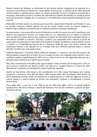 5
Biserica Catolică din România se străduieşte să dea atenţie tinerilor ocupându-se de educaţia lor şi
lucrând la nivel pastoral în favoarea lor. După căderea comunismului, la sfârşitul anului 1989, diecezele
romano-catolice şi eparhiile greco-catolice au început să dezvolte structuri şi programe de pastoraţie a
tineretului. Diversitatea riturilor şi a limbilor din cadrul Bisericii Catolice din România au constituit pentru
pastoraţia tineretului o bogăţie dar şi o provocare, ca de altfel pentru toate aspectele pastoraţiei la nivel
naţional.
Profundele schimbări sociale i-au afectat puternic pe tineri, determinând dificultăţi semnificative în ceea
ce priveşte continuare studiilor, găsirea unui loc de muncă, relaţiile sociale etc. Masiva emigrare a
tinerilor este o emblemă a acestei situaţii ce continuă să existe în societatea românească.
Cu toate aceste, o mare parte dintre tinerii din România sunt plini de resurse care pot fi valorificate, sunt
deschişi spre propunerile serioase care vizează viaţa lor şi au capacitatea de a se implica în construire
unei societăţi mai umane. Biserica este conştientă că trebuie să investească mult în educaţia tinerilor, ei
fiind viitorul societăţii şi al Bisericii. Educaţia şi credinţa sunt inseparabile pentru Biserică şi tocmai de
aceea caută să creeze ocazii în care tinerii să îşi manifeste credinţa, să reflecteze asupra valorilor umane
şi creştine şi să împărtăşească bucuria de a fi împreună. Astfel de ocazii sunt semne concrete ale
importanţei tinerilor şi ale valorizării lor şi, în acelaşi timp, sunt momente potrivite pentru a „arunca
sămânţa” formării care va da roade în timp.
Întâlnirea Naţională a Tineretului Catolic (INTC) din România s-a născut în urma dorinţei tinerilor din
diferite dieceze şi eparhii de a se întâlni, de a se cunoaşte mai bine, de a împărtăşi trăirea valorilor şi de a
manifesta credinţa creştină împreună. INTC are loc o dată la trei ani şi este organizată alternativ de o
dieceză romano-catolică şi de o eparhie greco-catolică.
INTC 2015 intenţionează să fructifice toate oportunităţile în folosul tinerilor din întreaga ţară şi să fie un
semn concret al grijii pe care Biserica locală o are faţă de ei. Această întâlnire se inspiră din Zilele
Mondiale ale Tineretului şi se desfăşoară în spiritul întâlnirilor mondiale.
Eparhia de Cluj-Gherla a fost aleasă şi din considerentul că în 2015 oraşul Cluj-Napoca este Capitala
Europeană a Tineretului. Între ZMT Rio 2013 şi ZMT Cracovia 2016, INTC Cluj-Napoca 2015 doreşte să
ofere posibilitatea tinerilor catolici din România să se întâlnească într-un climat de rugăciune, bucurie şi
cultură avându-l în centrul atenţiei pe Hristos care adresează o chemare şi încredinţează o misiune
fiecărui tânăr.
Prima ediţie INTC a avut loc în anul 1992 iar cea din 2015 este ediţia a XIII-a. La această întâlnire
participă tineri din cele 12 dieceze şi eparhii din România, tineri de alte confesiuni şi grupuri de tineri
invitaţi din alte ţări.
 