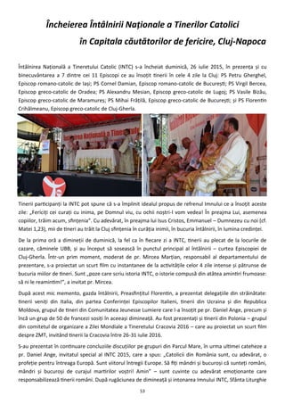 53
Încheierea Întâlnirii Naţionale a Tinerilor Catolici
în Capitala căutătorilor de fericire, Cluj-Napoca
Întâlnirea Naţională a Tineretului Catolic (INTC) s-a încheiat duminică, 26 iulie 2015, în prezenţa şi cu
binecuvântarea a 7 dintre cei 11 Episcopi ce au însoţit tinerii în cele 4 zile la Cluj: PS Petru Gherghel,
Episcop romano-catolic de Iaşi; PS Cornel Damian, Episcop romano-catolic de Bucureşti; PS Virgil Bercea,
Episcop greco-catolic de Oradea; PS Alexandru Mesian, Episcop greco-catolic de Lugoj; PS Vasile Bizău,
Episcop greco-catolic de Maramureş; PS Mihai Frăţilă, Episcop greco-catolic de Bucureşti; şi PS Florentin
Crihălmeanu, Episcop greco-catolic de Cluj-Gherla.
Tinerii participanţi la INTC pot spune că s-a împlinit idealul propus de refrenul Imnului ce a însoţit aceste
zile: „Fericiţi cei curaţi cu inima, pe Domnul viu, cu ochii noştri-l vom vedea! În preajma Lui, asemenea
copiilor, trăim acum, sfinţenia”. Cu adevărat, în preajma lui Isus Cristos, Emmanuel – Dumnezeu cu noi (cf.
Matei 1,23), mii de tineri au trăit la Cluj sfinţenia în curăţia inimii, în bucuria întâlnirii, în lumina credinţei.
De la prima oră a dimineţii de duminică, la fel ca în fiecare zi a INTC, tinerii au plecat de la locurile de
cazare, căminele UBB, şi au început să sosească în punctul principal al întâlnirii – curtea Episcopiei de
Cluj-Gherla. Într-un prim moment, moderat de pr. Mircea Marţian, responsabil al departamentului de
prezentare, s-a proiectat un scurt film cu instantanee de la activităţile celor 4 zile intense şi pătrunse de
bucuria miilor de tineri. Sunt „poze care scriu istoria INTC, o istorie compusă din atâtea amintiri frumoase:
să ni le reamintim!”, a invitat pr. Mircea.
După acest mic memento, gazda întâlnirii, Preasfinţitul Florentin, a prezentat delegaţiile din străinătate:
tinerii veniţi din Italia, din partea Conferinţei Episcopilor Italieni, tinerii din Ucraina şi din Republica
Moldova, grupul de tineri din Comunitatea Jeunesse Lumiere care l-a însoţit pe pr. Daniel Ange, precum şi
încă un grup de 50 de francezi sosiţi în aceeaşi dimineaţă. Au fost prezentaţi şi tinerii din Polonia – grupul
din comitetul de organizare a Zilei Mondiale a Tineretului Cracovia 2016 – care au proiectat un scurt film
despre ZMT, invitând tinerii la Cracovia între 26-31 iulie 2016.
S-au prezentat în continuare concluziile discuţiilor pe grupuri din Parcul Mare, în urma ultimei cateheze a
pr. Daniel Ange, invitatul special al INTC 2015, care a spus: „Catolicii din România sunt, cu adevărat, o
profeţie pentru întreaga Europă. Sunt viitorul întregii Europe. Să fiţi mândri şi bucuroşi că sunteţi români,
mândri şi bucuroşi de curajul martirilor voştri! Amin” – sunt cuvinte cu adevărat emoţionante care
responsabilizează tinerii români. După rugăciunea de dimineaţă şi intonarea Imnului INTC, Sfânta Liturghie
 