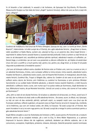 56
în rit bizantin a fost celebrată, în această zi de încheiere, de Episcopul de Cluj-Gherla, PS Florentin.
Răspunsurile liturgice au fost date de Corul „Angeli” (autorul Imnului), alături de care au fost şi copii din
Corul „Allegria”.
Cuvântul de învăţătură a fost ţinut de PS Petru Gherghel, Episcop de Iaşi, care i-a numit pe tineri „florile
Bisericii”, îndemnându-i să aibă curajul de a fi fericiţi, de a găsi adevărata fericire: „Dragi tineri şi tinere,
iubiţi ascultători ai Radio Maria, suntem aici, adunaţi la Cluj, cu un puternic dor, dorul după fericire –
exprimând în atâtea forme această foame şi această dorinţă profundă. Cred şi suntem cu toţii fericiţi că
ceea ce aţi descoperit aici, ascultând pe distinsul părinte spiritual, adevăratul maestru al sufletelor, pr.
Daniel Ange, şi urmărindu-i pe cei care v-au prezentat cu dăruire reflecţiile lor, aţi înţeles că există doar
Unul, Cel care s-a jertfit şi a murit pentru toţi: pentru noi, pentru voi, dragi tineri, şi că doar El vă poate
răspunde la problemele şi întrebările voastre.”
„Cel care vă hrăneşte sufletul vostru căutător de fericire este un Prieten unic, care nu e numai un om, ci
un adevărat Dumnezeu, Cristos, care cunoaşte sufletul şi inima omului, inima voastră, adevăratul vostru
însoţitor de fiecare zi, adevăratul vostru soare, care vă împarte fără încetare, în mod gratuit, darurile Sale,
reţeta fericirii, Cuvântul Său, Trupul şi Sângele Său, iubirea Sa. Credem că tot ceea ce aţi primit aici în
sufletul vostru dornic de fericire, prin întâlnirea cu cuvântul lui Dumnezeu şi prin primirea Sfintelor
Sacramente ce au curăţat toate întinările păcatului, a devenit marea voastră împlinire, a mărit bucuria
adevărată a sufletului vostru curat, care numai aşa îl va putea vedea pe Dumnezeu, după declaraţia lui
Isus, Mântuitorul nostru, de pe Muntele Fericirilor: ‚Fericiţi cei curaţi cu inima, căci numai ei îl vor vedea
pe Dumnezeu’!”
„Ştiu, ştim cu toţii că voi căutaţi fericirea. Că vă place cu adevărat să vă bucuraţi, şi e firesc, acest lucru îl
vor toţi, dar nu trebuie să uitaţi unde se află adevărata fericire… De aceea, acum, la sfârşit, noi, Episcopii,
cu toţi cei care vă dau asistenţă, părinţii, spiritualii voştri, cu oaspeţii noştri care v-au ţinut aşa de
frumoase cateheze, reflecţii şi gânduri, vă spunem ceea ce Papa Francisc vă scria în mesajul său, invitându
-vă la întâlnirea, aşa cum am revăzut astăzi, din 2016, la Cracovia: ‘Să aveţi curajul de a fi fericiţi. Noi
avem încredere în voi şi ne vom ruga pentru voi. Să aveţi curajul de a merge în contra curentului pentru a
găsi adevărata fericire! Amin’.”
După Sfânta Liturghie a avut loc festivitatea de încheiere a INTC, ocazie pentru PS Florentin de a mulţumi
tinerilor pentru că au acceptat invitaţia „de a veni la Cluj, în Alma Mater Napocensis, şi a petrece
împreună în bucurie câteva zile de rugăciune, cateheză, dezbateri pe diferite subiecte, dar şi de
comuniune, cunoaştere, împărtăşire, prietenie, relaxare, distracţie. Datorită prezenţei voastre luminoase
 