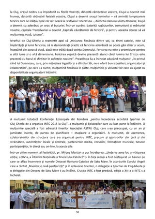 58
la Cluj, oraşul nostru s-a împodobit cu florile tinereţii, datorită zâmbetelor voastre, Clujul a devenit mai
frumos, datorită strălucirii fericirii voastre, Clujul a devenit oraşul luminilor – vă amintiţi lampioanele
fericirii care se înălţau spre cer ieri seară la Festivalul Tineretului -, datorită elanului vostru tineresc, Clujul
a devenit cu adevărat un oraş al bucuriei. Într-un cuvânt, datorită rugăciunilor, comuniunii şi mărturiei
voastre, capitala Transilvaniei a devenit ‚Capitala căutătorilor de fericire’, şi pentru aceasta doresc să vă
mulţumesc vouă, tuturor”.
Ierarhul de Cluj-Gherla a reamintit apoi că „misiunea fiecăruia dintre voi, ca tineri catolici, este să
împărtăşiţi şi lumii fericirea, să le demonstraţi practic că fericirea adevărată se poate găsi chiar şi acum,
începând din această viaţă, dacă este trăită după voinţa Domnului. Fericirea nu este o promisiune pentru
o altă lume şi o altă dimensiune. Fericirea veşnică devine prezentă atunci când lumina lui Cristos este
prezentă cu harul ei sfinţitor în sufletele noastre”. Preasfinţia Sa a încheiat aducând mulţumiri „în primul
rând lui Dumnezeu, care, prin mijlocirea îngerilor şi a sfinţilor Săi, ne-a oferit buni consilieri, organizatori şi
colaboratori”, pe care i-a numit, mulţumind fiecăruia în parte, mulţumind şi voluntarilor care au ajutat cu
disponibilitate organizatorii întâlnirii.
A mulţumit totodată Conferinţei Episcopale din România „pentru încrederea acordată Eparhiei de
Cluj-Gherla de a organiza INTC 2015 la Cluj”, a mulţumit şi Episcopilor care au luat parte la Întâlnire. O
mulţumire specială a fost adresată tinerilor Asociaţiei ASTRU Cluj, care s-au preocupat, cu un an şi
jumătate înainte, de partea de planificare – etapizare a organizării. A mulţumit, de asemenea,
colaboratorilor din structura care s-a organizat pentru INTC, precum şi sponsorilor din ţară şi din
străinătate, autorităţilor locale şi centrale, partenerilor media, corurilor, formaţiilor muzicale, tuturor
participanţilor, în direct sau on-line, la aceste zile.
Într-un ultim moment al festivităţii, pr. Mircea Marţian a pus întrebarea: „Unde va avea loc următoarea
ediţie, a XIV-a, a Întâlnirii Naţionale a Tineretului Catolic?” şi în faţa scenei a fost desfăşurat un banner pe
care se aflau însemnele şi numele Diecezei Romano-Catolice de Satu Mare. În acordurile Corului Angeli
care a cântat „Biserică, o casă pentru toţi” şi în aplauzele tinerilor, o delegaţie a Eparhiei de Cluj-Gherla şi
o delegaţie din Dieceza de Satu Mare s-au întâlnit, Crucea INTC a fost predată, ediţia a XIII-a a INTC s-a
încheiat.
 