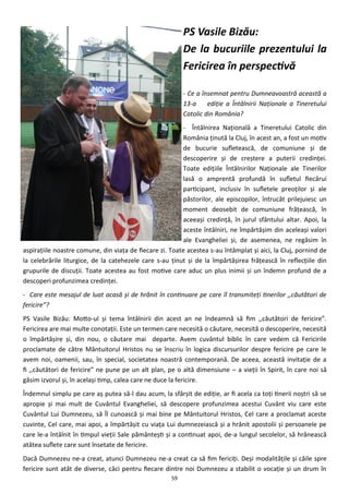 59
PS Vasile Bizău:
De la bucuriile prezentului la
Fericirea în perspectivă
- Ce a însemnat pentru Dumneavoastră această a
13-a ediţie a Întâlnirii Naţionale a Tineretului
Catolic din România?
- Întâlnirea Naţională a Tineretului Catolic din
România ţinută la Cluj, în acest an, a fost un motiv
de bucurie sufletească, de comuniune şi de
descoperire şi de creştere a puterii credinţei.
Toate ediţiile Întâlnirilor Naţionale ale Tinerilor
lasă o amprentă profundă în sufletul fiecărui
participant, inclusiv în sufletele preoţilor şi ale
păstorilor, ale episcopilor, întrucât prilejuiesc un
moment deosebit de comuniune frăţească, în
aceeaşi credinţă, în jurul sfântului altar. Apoi, la
aceste întâlniri, ne împărtăşim din aceleaşi valori
ale Evangheliei şi, de asemenea, ne regăsim în
aspiraţiile noastre comune, din viaţa de fiecare zi. Toate acestea s-au întâmplat şi aici, la Cluj, pornind de
la celebrările liturgice, de la catehezele care s-au ţinut şi de la împărtăşirea frăţească în reflecţiile din
grupurile de discuţii. Toate acestea au fost motive care aduc un plus inimii şi un îndemn profund de a
descoperi profunzimea credinţei.
- Care este mesajul de luat acasă şi de hrănit în continuare pe care îl transmiteţi tinerilor ,,căutători de
fericire”?
PS Vasile Bizău: Motto-ul şi tema întâlnirii din acest an ne îndeamnă să fim ,,căutători de fericire”.
Fericirea are mai multe conotaţii. Este un termen care necesită o căutare, necesită o descoperire, necesită
o împărtăşire şi, din nou, o căutare mai departe. Avem cuvântul biblic în care vedem că Fericirile
proclamate de către Mântuitorul Hristos nu se înscriu în logica discursurilor despre fericire pe care le
avem noi, oamenii, sau, în special, societatea noastră contemporană. De aceea, această invitaţie de a
fi ,,căutători de fericire” ne pune pe un alt plan, pe o altă dimensiune – a vieţii în Spirit, în care noi să
găsim izvorul şi, în acelaşi timp, calea care ne duce la fericire.
Îndemnul simplu pe care aş putea să-l dau acum, la sfârşit de ediţie, ar fi acela ca toţi tinerii noştri să se
apropie şi mai mult de Cuvântul Evangheliei, să descopere profunzimea acestui Cuvânt viu care este
Cuvântul Lui Dumnezeu, să Îl cunoască şi mai bine pe Mântuitorul Hristos, Cel care a proclamat aceste
cuvinte, Cel care, mai apoi, a împărtăşit cu viaţa Lui dumnezeiască şi a hrănit apostolii şi persoanele pe
care le-a întâlnit în timpul vieţii Sale pământeşti şi a continuat apoi, de-a lungul secolelor, să hrănească
atâtea suflete care sunt însetate de fericire.
Dacă Dumnezeu ne-a creat, atunci Dumnezeu ne-a creat ca să fim fericiţi. Deşi modalităţile şi căile spre
fericire sunt atât de diverse, căci pentru fiecare dintre noi Dumnezeu a stabilit o vocaţie şi un drum în
 