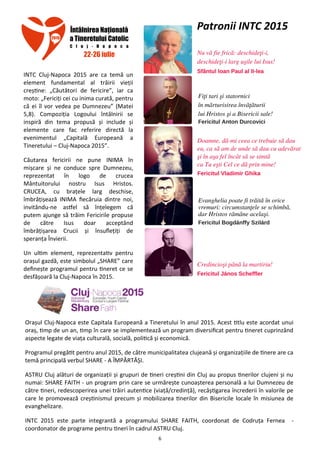 6
INTC Cluj-Napoca 2015 are ca temă un
element fundamental al trăirii vieţii
creştine: „Căutători de fericire”, iar ca
moto: „Fericiţi cei cu inima curată, pentru
că ei îl vor vedea pe Dumnezeu” (Matei
5,8). Compoziţia Logoului întâlnirii se
inspiră din tema propusă şi include şi
elemente care fac referire directă la
evenimentul „Capitală Europeană a
Tineretului – Cluj-Napoca 2015”.
Căutarea fericirii ne pune INIMA în
mişcare şi ne conduce spre Dumnezeu,
reprezentat în logo de crucea
Mântuitorului nostru Isus Hristos.
CRUCEA, cu braţele larg deschise,
îmbrăţişează INIMA fiecăruia dintre noi,
invitându-ne astfel să înţelegem că
putem ajunge să trăim Fericirile propuse
de către Isus doar acceptând
îmbrăţişarea Crucii şi însufleţiţi de
speranţa Învierii.
Un ultim element, reprezentativ pentru
oraşul gazdă, este simbolul „SHARE” care
defineşte programul pentru tineret ce se
desfăşoară la Cluj-Napoca în 2015.
Oraşul Cluj-Napoca este Capitala Europeană a Tineretului în anul 2015. Acest titlu este acordat unui
oraş, timp de un an, timp în care se implementează un program diversificat pentru tineret cuprinzând
aspecte legate de viaţa culturală, socială, politică şi economică.
Programul pregătit pentru anul 2015, de către municipalitatea clujeană şi organizaţiile de tinere are ca
temă principală verbul SHARE - A ÎMPĂRTĂŞI.
ASTRU Cluj alături de organizaţii şi grupuri de tineri creştini din Cluj au propus tinerilor clujeni şi nu
numai: SHARE FAITH - un program prin care se urmăreşte cunoaşterea personală a lui Dumnezeu de
către tineri, redescoperirea unei trăiri autentice (viaţă/credinţă), recâştigarea încrederii în valorile pe
care le promovează creştinismul precum şi mobilizarea tinerilor din Bisericile locale în misiunea de
evanghelizare.
INTC 2015 este parte integrantă a programului SHARE FAITH, coordonat de Codruţa Fernea -
coordonator de programe pentru tineri în cadrul ASTRU Cluj.
Patronii INTC 2015
 