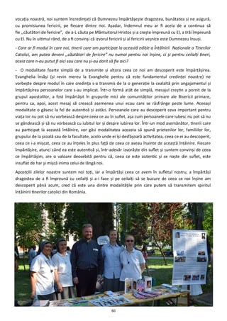 60
vocaţia noastră, noi suntem încredinţaţi că Dumnezeu împărtăşeşte dragostea, bunătatea şi ne asigură,
cu promisiunea fericirii, pe fiecare dintre noi. Aşadar, îndemnul meu ar fi acela de a continua să
fie ,,căutători de fericire”, de a-L căuta pe Mântuitorul Hristos şi a creşte împreună cu El, a trăi împreună
cu El. Nu în ultimul rând, de a fi convinşi că izvorul fericirii şi al fericirii veşnice este Dumnezeu însuşi.
- Care ar fi modul în care noi, tinerii care am participat la această ediţie a Întâlnirii Naţionale a Tinerilor
Catolici, am putea deveni ,,căutători de fericire” nu numai pentru noi înşine, ci şi pentru ceilalţi tineri,
aceia care n-au putut fi aici sau care nu şi-au dorit să fie aici?
- O modalitate foarte simplă de a transmite şi altora ceea ce noi am descoperit este împărtăşirea.
Evanghelia însăşi (şi revin mereu la Evanghelie pentru că este fundamentul credinţei noastre) ne
vorbeşte despre modul în care credinţa s-a transmis de la o generaţie la cealaltă prin angajamentul şi
împărtăşirea persoanelor care s-au implicat. Într-o formă atât de simplă, mesajul creştin a pornit de la
grupul apostolilor, a fost împărtăşit în grupurile mici ale comunităţilor primare ale Bisericii primare,
pentru ca, apoi, acest mesaj să crească asemenea unui ecou care se răsfrânge peste lume. Aceeaşi
modalitate o găsesc la fel de autentică şi astăzi. Persoanele care au descoperit ceva important pentru
viaţa lor nu pot să nu vorbească despre ceea ce au în suflet, aşa cum persoanele care iubesc nu pot să nu
se gândească şi să nu vorbească cu iubitul lor şi despre iubirea lor. Într-un mod asemănător, tinerii care
au participat la această întâlnire, vor găsi modalitatea aceasta să spună prietenilor lor, familiilor lor,
grupului de la şcoală sau de la facultate, acolo unde ei îşi desfăşoară activitatea, ceea ce ei au descoperit,
ceea ce i-a mişcat, ceea ce au înţeles în plus faţă de ceea ce aveau înainte de această întâlnire. Fiecare
împărtăşire, atunci când ea este autentică şi, într-adevăr izvorăşte din suflet şi suntem convinşi de ceea
ce împărtăşim, are o valoare deosebită pentru că, ceea ce este autentic şi se naşte din suflet, este
insuflat de har şi mişcă inima celui de lângă noi.
Apostolii zilelor noastre suntem noi toţi, iar a împărtăşi ceea ce avem în sufletul nostru, a împărtăşi
dragostea de a fi împreună cu ceilalţi şi a-i face şi pe ceilalţi să se bucure de ceea ce noi înşine am
descoperit până acum, cred că este una dintre modalităţile prin care putem să transmitem spiritul
întâlnirii tinerilor catolici din România.
 