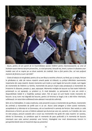 61
- Acum, pentru că am pornit de la însemnătatea acestei întâlniri pentru Dumneavoastră, aş vrea să
încheiem acest interviu tot prin prisma Dvs., la nivel personal, întrucât noi, tinerii, suntem în căutarea unor
modele care să ne inspire pe un drum autentic de credinţă. Care a fost pentru Dvs. cel mai profund
moment de fericire şi cum l-aţi trăit?
- Cred că trebuie să mă gândesc pentru că nu am făcut o ierarhie a fericirii, ea fiind, pur şi simplu, fericire
în plinătatea ei, atât cât natura noastră umană poate să trăiască, cu prilejul diferitelor evenimente
importante din viaţa noastră. Aceste momente sunt multe şi sunt legate de lucrurile simple, sunt legate
de momentele de întâlnire cu familia, momentele de parcurs înspre viaţa preoţească şi momentele de
hirotonire în diaconie, preoţie şi, apoi, episcopat. Momente multiple de bucurie au fost toate întâlnirile
prieteneşti cu cei apropiaţi, cu prietenii şi, în mod deosebit, cu persoanele în care am simţit o
disponibilitate totală în a împărtăşi aceleaşi valori. Pot să spun că sunt foarte multe momente de
bucurie. Le-aş numi mai degrabă de bucurie, pentru că fericirea se leagă şi de o altă trăire interioară,
sufletească. Iar acea trăire sufletească este adeseori marcată de suferinţă.
Ştim că nu întâmplător, în viaţa creştinului, este prezentă crucea şi momentele de purificare, momentele
de umilinţă şi momentele de jertfă care ni se cer. Atunci când atingem şi trăim aceste momente,
acceptându-le şi oferindu-le lui Dumnezeu, ele se transformă în seminţe de fericire. Deci există şi o altă
dimensiune a fericirii, pe care o întâlnim adeseori pe drumul pe care noi, oamenii, nu îl căutăm, dar care
ne este propus, precum această cale a crucii sau momentele mai grele din viaţa noastră. Iar acestea,
oferite lui Dumnezeu, se constituie apoi în momente de pace profundă şi în momente de bucurie
interioară care este semnul prezenţei unei Fericiri, înţelegând mai mult dimensiunea Fericirii în
perspectivă decât ceea ce înseamnă clipa sau prezentul.
 