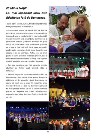 62
PS Mihai Frăţilă:
Cel mai important lucru este
fidelitatea faţă de Dumnezeu
- Care a fost cel mai frumos, fericit moment trăit de
Preasfinţia Voastră la acest INTC?
- Eu sunt venit numai de aseară, însă, ce este de
apreciat nu e un anumit moment, ci acea realitate
interioară care se mărturiseşte în mod indiscutabil
în acele locuri în care prezenţa lui Dumnezeu e o
certitudine. Aseară, (Festivalul Tinerilor din piaţa
Unirii) am văzut această voie bună care e grăitoare
de la sine şi face mai mult decât toate sistemele,
decât toate eforturile, decât toate lucrurile care
adesea ni se par esenţiale. Astfel, ceea ce omul
poartă în suflet avându-L pe Cristos prezent, este o
realitate care se comunică de la sine şi care exprimă
această apropiere interioară unii faţă de ceilalţi.
- Care este mesajul pe care l-aţi transmite tinerilor
căutători de fericire după această ediţie a
INTC-ului?
- Cel mai important lucru este fidelitatea faţă de
Dumnezeu şi că nu trebuie să ne temem de propria
slăbiciune şi de atacurile răului, Dumnezeu ne
spune că harul său se arată în neputinţă, orice
încercare trebuie să-i dea lui Dumnezeu şansa să
fie mai aproape de noi, iar noi la rândul nostru să
purtăm un fragment din crucea Mântuitorului,
singura în stare să ne ducă spre fericirea împărăţiei
cereşti.
 