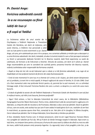 64
Pr. Daniel Ange:
Fericirea adevărată constă
în a ne recunoaşte ca fiind
iubiţi de Isus şi
a fi copii ai Tatălui
La încheierea ediţiei de anul acesta de la
Cluj-Napoca a Întâlnirii Naţionale a Tineretului
Catolic din România, am dorit să mijlocesc, prin
acest interviu, o întâlnire mai personală a celor
care au luat parte la acest eveniment cu pr. Daniel
Ange, cel care, prin catehezele pe care ni le-a propus, ne-a orientat sufletele şi minţile spre a descoperi şi
a urma fericirea adevărată. Am dorit, totodată, să aduc la lumină modul în care a fost perceput contactul
cu tinerii şi persoanele dedicate formării lor în Biserica noastră, dată fiind experienţa sa vastă de
catehizare, de formare şi de îndrumare a tinerilor. Dincolo de acestea, am dorit să îi solicit pr. Daniel
Ange recomandările pe care le consideră de cuviinţă pentru prezentul tinerilor din Biserica noastră,
vizând şi activitatea celor responsabili de formarea creştină.
– După ce timp de trei zile ne-aţi îndrumat spre a căuta şi a trăi fericirea adevărată, v-aş ruga să ne
împărtăşiţi cel mai profund moment de fericire din viaţa Dumneavoastră.
– Cred că este momentul în care Isus m-a chemat să-l urmez şi să-i slujesc, pe când aveam doisprezece
ani şi jumătate, şi eram într-o mică capelă, în timpul rugăciunii de seara în familie, în 13 iulie 1946. Cred
că a fost momentul celei mai profunde fericiri pentru că, pornind de la acel moment, mi s-a schimbat
întreaga viaţă. A fost minunat! Fericirea fiecărei zile care a urmat s-a desprins şi a venit din acea mare
bucurie.
– Și dacă vă gândiţi la aceste zile ale Întâlnirii Naţionale a Tineretului Catolic din România în care aţi fost
în mijlocul nostru, aţi trăit şi aici bucuria, fericirea profundă?
– Sigur! Fără ezitare, a fost la Adoraţia Euharistică de vineri seara, de la Mănăstire (Mănăstirea
Congregaţiei Surorilor Maicii Domnului). Pentru mine, văzând tinerii atât de concentraţi în rugăciune şi în
Adoraţie, cu chipurile atât de reculese şi de frumoase, Adoraţia a adus cerul pe pământ. Dacă ne gândim
că Isus, care era acolo, este acelaşi Isus pe care îl vom vedea în toată gloria Sa în cer, realizăm că am fost
în mod direct, aş spunea spune chiar fizic, conectaţi la cer. Noi ştim că în Liturghie, în Sfânta Liturghie,
Cerul coboară pe pământ. Dar în timpul Adoraţiei, Cerul descinde şi rămâne pe pământ.
A fost, totodată, foarte frumos cum, în timpul procesiunii, când ne-am rugat Rozariul, Fecioara Maria
ne-a pregătit să-l adorăm pe Fiul său. Mi-aş fi dorit să rămân întreaga noapte în Adoraţie. Apoi eram cu
toţii bine, ne simţeam bine pentru că trecuse şi furtuna din acea seară şi căldura de afară nu mai era atât
de mare, astfel încât puteam simţi prezenţa îngerilor. Cu siguranţă, totul a fost pregătit şi din Cer, şi de
 