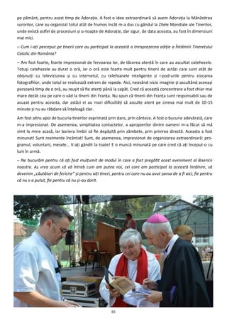 65
pe pământ, pentru acest timp de Adoraţie. A fost o idee extraordinară să avem Adoraţia la Mănăstirea
surorilor, care au organizat totul atât de frumos încât m-a dus cu gândul la Zilele Mondiale ale Tinerilor,
unde există astfel de procesiuni şi o noapte de Adoraţie, dar sigur, de data aceasta, au fost în dimensiuni
mai mici.
– Cum i-aţi perceput pe tinerii care au participat la această a treisprezecea ediţie a Întâlnirii Tineretului
Catolic din România?
– Am fost foarte, foarte impresionat de fervoarea lor, de tăcerea atentă în care au ascultat catehezele.
Totuşi catehezele au durat o oră, iar o oră este foarte mult pentru tinerii de astăzi care sunt atât de
obişnuiţi cu televiziunea şi cu internetul, cu telefoanele inteligente şi I-pod-urile pentru stocarea
fotografiilor, unde totul se realizează extrem de repede. Aici, neavând nicio imagine şi ascultând aceeaşi
persoană timp de o oră, au reuşit să fie atenţi până la capăt. Cred că această concentrare a fost chiar mai
mare decât cea pe care o văd la tinerii din Franţa. Nu spun că tinerii din Franţa sunt responsabili sau de
acuzat pentru aceasta, dar astăzi ei au mari dificultăţi să asculte atent pe cineva mai mult de 10-15
minute şi nu au răbdare să înţeleagă clar.
Am fost atins apoi de bucuria tinerilor exprimată prin dans, prin cântece. A fost o bucurie adevărată, care
m-a impresionat. De asemenea, simplitatea contactelor, a apropierilor dintre oameni m-a făcut să mă
simt la mine acasă, iar bariera limbii să fie depăşită prin zâmbete, prin privirea directă. Aceasta a fost
minunat! Sunt realmente încântat! Sunt, de asemenea, impresionat de organizarea extraordinară: pro-
gramul, voluntarii, mesele… V-aţi gândit la toate! E o muncă minunată pe care cred că aţi început-o cu
luni în urmă.
– Ne bucurăm pentru că aţi fost mulţumit de modul în care a fost pregătit acest eveniment al Bisericii
noastre. Aş vrea acum să vă întreb cum am putea noi, cei care am participat la această întâlnire, să
devenim „căutători de fericire” şi pentru alţi tineri, pentru cei care nu au avut şansa de a fi aici, fie pentru
că nu s-a putut, fie pentru că nu şi-au dorit.
 