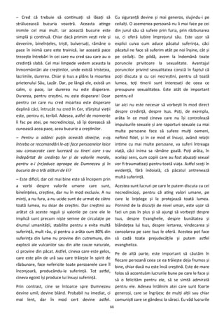 66
– Cred că trebuie să continuaţi să lăsaţi să
strălucească bucuria voastră. Aceasta atinge
inimile cel mai mult. Iar această bucurie este
simplă şi continuă. Chiar dacă primim veşti rele şi
devenim, bineînţeles, trişti, bulversaţi, rămâne o
pace în inimă care este trainică. Iar această pace
trezeşte întrebări în cei care nu cred sau care au o
credinţă slabă. Cel mai limpede vedem aceasta la
înmormântări ale creştinilor, unde există tristeţea,
lacrimile, durerea. Chiar şi Isus a plâns la moartea
prietenului Său, Lazăr. Dar, pe lângă ele, există un
calm, o pace, iar durerea nu este disperare.
Durerea, pentru creştini, nu este disperare! Doar
pentru cei care nu cred moartea este disperare
deplină căci, întrucât nu cred în Cer, sfârşitul vieţii
este, pentru ei, teribil. Adesea, astfel de momente
îi fac pe atei, pe necredincioşi, să îşi dorească să
cunoască acea pace, acea bucurie a creştinilor.
– Pentru a adânci puţin această direcţie, v-aş
întreba ce recomandări le-aţi face persoanelor laice
sau consacrate care lucrează cu tineri care s-au
îndepărtat de credinţa lor şi de valorile morale,
pentru a-i (re)aduce aproape de Dumnezeu şi în
bucuria de a trăi alături de El?
– Este dificil, dar cel mai bine este să începem prin
a vorbi despre valorile umane care sunt,
bineînţeles, creştine, dar nu în mod exclusiv. A nu
minţi, a nu fura, a nu ucide sunt de urmat de către
toată lumea, nu doar de creştini. Dar creştinii au
arătat că aceste reguli şi valorile pe care ele le
implică sunt precum nişte semne de circulaţie pe
drumul umanităţii, stabilite pentru a evita multă
suferinţă, mult rău, şi pentru a arăta cum 80% din
suferinţa din lume nu provine din cutremure, din
explozii ale vulcanilor sau din alte cauze naturale,
ci provine din păcat. Astfel, cineva care este gelos,
care este plin de ură sau care trăieşte în spirit de
răzbunare, face nefericite toate persoanele care îl
înconjoară, producându-le suferinţă. Tot astfel,
cineva egoist îşi produce lui însuşi suferinţă.
Prin contrast, cine se întoarce spre Dumnezeu
devine umil, devine blând. Probabil nu imediat, ci
mai lent, dar în mod cert devine astfel.
Cu siguranţă devine şi mai generos, slujindu-i pe
ceilalţi. O asemenea persoană nu îi mai face pe cei
din jurul său să sufere prin furia, prin răzbunarea
sa, ci oferă iubire împrejurul său. Este uşor să
explici cuiva cum aduce păcatul suferinţa, căci
păcatul ne face să suferim atât pe noi înşine, cât şi
pe ceilalţi. De pildă, avem la îndemână toate
poruncile privitoare la sexualitate. Avantajul
poruncilor privind sexualitatea constă în faptul că
poţi discuta şi cu cei necreştini, pentru că toată
lumea, toţi tinerii sunt interesaţi de ceea ce
presupune sexualitatea. Este atât de important
pentru ei!
Iar aici nu este necesar să vorbeşti în mod direct
despre credinţă, despre Isus. Poţi, de exemplu,
arăta în ce mod cineva care nu îşi controlează
impulsurile sexuale şi are raporturi sexuale cu mai
multe persoane face să sufere mulţi oameni,
nefiind fidel, şi în ce mod el însuşi, având relaţii
intime cu mai multe persoane, va suferi întreaga
viaţă, căci inima sa rămâne goală. Poţi arăta, în
acelaşi sens, cum copiii care au fost abuzaţi sexual
vor fi traumatizaţi pentru toată viaţa. Astfel scoţi în
evidenţă, fără îndoială, că păcatul antrenează
multă suferinţă.
Acestea sunt lucruri pe care le putem discuta cu cei
necredincioşi, pentru că ating valori umane, pe
care le înţelege şi le protejează toată lumea.
Pornind de la discuţii de nivel uman, este uşor să
faci un pas în plus şi să ajungi să vorbeşti despre
Isus, despre Evanghelie, despre bunătatea şi
blândeţea lui Isus, despre iertarea, vindecarea şi
consolarea pe care Isus le oferă. Acestea pot face
să cadă toate prejudecăţile şi putem astfel
evangheliza.
Pe de altă parte, este important să căutăm în
fiecare persoană ceea ce ea trăieşte deja frumos şi
bine, chiar dacă nu este încă creştină. Este de mare
folos să accentuăm lucrurile bune pe care le face şi
să o felicităm pentru ele, să se simtă admirată
pentru ele. Adesea întâlnim atei care sunt foarte
generoşi, care se îngrijesc de mulţi alţii sau chiar
comunişti care se gândesc la săraci. Eu văd lucrurile
 