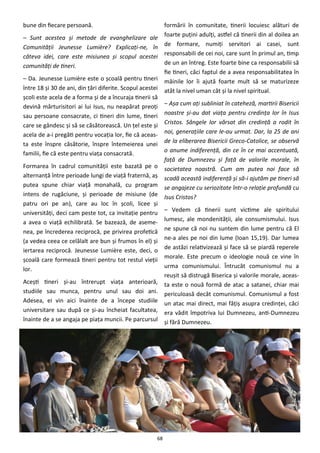 68
bune din fiecare persoană.
– Sunt acestea şi metode de evanghelizare ale
Comunităţii Jeunesse Lumière? Explicaţi-ne, în
câteva idei, care este misiunea şi scopul acestei
comunităţi de tineri.
– Da. Jeunesse Lumière este o şcoală pentru tineri
între 18 şi 30 de ani, din ţări diferite. Scopul acestei
şcoli este acela de a forma şi de a încuraja tinerii să
devină mărturisitori ai lui Isus, nu neapărat preoţi
sau persoane consacrate, ci tineri din lume, tineri
care se gândesc şi să se căsătorească. Un ţel este şi
acela de a-i pregăti pentru vocaţia lor, fie că aceas-
ta este înspre căsătorie, înspre întemeierea unei
familii, fie că este pentru viaţa consacrată.
Formarea în cadrul comunităţii este bazată pe o
alternanţă între perioade lungi de viaţă fraternă, aş
putea spune chiar viaţă monahală, cu program
intens de rugăciune, şi perioade de misiune (de
patru ori pe an), care au loc în şcoli, licee şi
universităţi, deci cam peste tot, ca invitaţie pentru
a avea o viaţă echilibrată. Se bazează, de aseme-
nea, pe încrederea reciprocă, pe privirea profetică
(a vedea ceea ce celălalt are bun şi frumos în el) şi
iertarea reciprocă. Jeunesse Lumière este, deci, o
şcoală care formează tineri pentru tot restul vieţii
lor.
Aceşti tineri şi-au întrerupt viaţa anterioară,
studiile sau munca, pentru unul sau doi ani.
Adesea, ei vin aici înainte de a începe studiile
universitare sau după ce şi-au încheiat facultatea,
înainte de a se angaja pe piaţa muncii. Pe parcursul
formării în comunitate, tinerii locuiesc alături de
foarte puţini adulţi, astfel că tinerii din al doilea an
de formare, numiţi servitori ai casei, sunt
responsabili de cei noi, care sunt în primul an, timp
de un an întreg. Este foarte bine ca responsabilii să
fie tineri, căci faptul de a avea responsabilitatea în
mâinile lor îi ajută foarte mult să se maturizeze
atât la nivel uman cât şi la nivel spiritual.
– Aşa cum aţi subliniat în cateheză, martirii Bisericii
noastre şi-au dat viaţa pentru credinţa lor în Isus
Cristos. Sângele lor vărsat din credinţă a rodit în
noi, generaţiile care le-au urmat. Dar, la 25 de ani
de la eliberarea Bisericii Greco-Catolice, se observă
o anume indiferenţă, din ce în ce mai accentuată,
faţă de Dumnezeu şi faţă de valorile morale, în
societatea noastră. Cum am putea noi face să
scadă această indiferenţă şi să-i ajutăm pe tineri să
se angajeze cu seriozitate într-o relaţie profundă cu
Isus Cristos?
– Vedem că tinerii sunt victime ale spiritului
lumesc, ale mondenităţii, ale consumismului. Isus
ne spune că noi nu suntem din lume pentru că El
ne-a ales pe noi din lume (Ioan 15,19). Dar lumea
de astăzi relativizează şi face să se piardă reperele
morale. Este precum o ideologie nouă ce vine în
urma comunismului. Întrucât comunismul nu a
reuşit să distrugă Biserica şi valorile morale, aceas-
ta este o nouă formă de atac a satanei, chiar mai
periculoasă decât comunismul. Comunismul a fost
un atac mai direct, mai făţiş asupra credinţei, căci
era vădit împotriva lui Dumnezeu, anti-Dumnezeu
şi fără Dumnezeu.
 