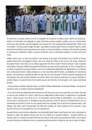 69
În comunism, cel puţin, ştiam la ce să ne aşteptăm de la oameni ca Marx, Lenin, Stalin sau Ceauşescu.
Astăzi ne confruntăm mai degrabă cu ispite interioare, precum ispitele curăţiei, care au o forţă foarte
mare (cum, de exemplu, este pornografia care e peste tot şi ne invadează din toate părţile). Tinerii, care
sunt fragili – noi toţi suntem fragili, de fapt – pot cădea în aceste ispite. Pentru a rezista în faţa lor, avem
nevoie de tot atât de mult curaj precum era nevoie în comunism pentru a continua să-ţi practici credinţa
în mod ascuns, clandestin. Astăzi, aş spune că tinerilor care au fervoarea credinţei li se cere mult, mult
curaj.
Vedeţi, tinerii care au venit aici pentru 4 zile puteau fi pe plajă la Constanţa sau la munte la Sinaia,
puteau foarte bine să meargă în cluburi, dar ei au venit să îi ofere 4 zile lui Isus. De aceea, trebuie să
încurajăm foarte mult tinerii să se alăture grupurilor de tineri creştini fervenţi precum: noile mişcările
carismatice, Acţiunea Catolică, grupurile de Adoraţie sau cele care fac pelerinaje. În fine, e important ca
un tânăr să aparţină unui grup creştin cu care să se întâlnească săptămână de săptămână şi, în credinţă,
să îşi reînnoiască forţele. Astăzi credinţa nu se mai transmite atât în familie, ca altădată, ci în asemenea
grupuri. De asemenea, vocaţiile de astăzi se nasc din ce în ce mai puţin în familii şi provin din grupuri ale
cercetaşilor, din noile mişcări ecleziale sau dintre tinerii care merg în pelerinaje. De aceea, Episcopii şi
preoţii trebuie să susţină foarte mult aceste grupuri ale tinerilor, să încurajeze şi să creeze asemenea
grupuri.
– Acum, pentru a încheia interviul nostru, la finalul Întâlnirii Naţionale a Tineretului Catolic, vă rog să ne
spuneţi ce este, în concluzie, fericirea adevărată?
– Eu cred că fericirea adevărată este fericirea lui Isus Însuşi, pe care ne-o transmite, ne-o oferă. Nu este
un dar pe care trebuie să-l cerem. Când Isus se roagă pentru ultima oară, în rugăciunea Lui profundă,
spune: „Tată, bucuria mea să fie în ei”, şi precizează „bucuria Mea în plenitudine”, nu o bucurie ca
oricare alta, o mică bucurie, ci întreaga Lui bucurie, bucuria Lui de Fiu, bucuria Lui filială să fie în noi. Iar
această bucurie nimeni şi nimic nu ne-o poate umbri sau sustrage. Cum a spus Isus în aceeaşi seară, „veţi
plânge, veţi suferi, veţi fi persecutaţi, dar Mă veţi revedea, iar inima voastră va fi în bucurie”, acea
bucurie nimeni nu v-o va putea lua, nu v-o va putea fura.
Această fericire este fericirea adevărată, mai profundă decât toate micile bucurii pe care o persoană le
trăieşte în viaţă. Cât despre fericirea pe care am întâlnit-o la această întâlnire… această întâlnire se
încheie, deci nu e suficient să trăim fericirea din timp în timp, când sunt asemenea întâlniri. Noi trebuie
să avem fericirea în străfundul inimii, iar aceasta este fericirea de a fi iubiţi de Isus, de a fi copii ai Tatălui.
 