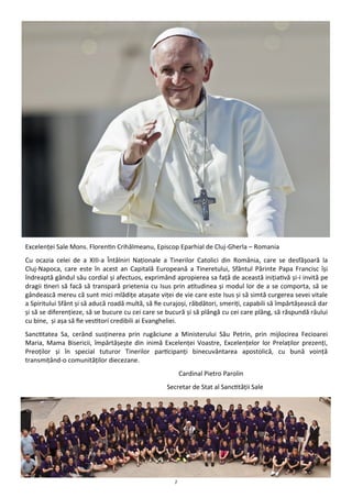 7
Excelenţei Sale Mons. Florentin Crihălmeanu, Episcop Eparhial de Cluj-Gherla – Romania
Cu ocazia celei de a XIII-a Întâlniri Naţionale a Tinerilor Catolici din România, care se desfăşoară la
Cluj-Napoca, care este în acest an Capitală Europeană a Tineretului, Sfântul Părinte Papa Francisc îşi
îndreaptă gândul său cordial şi afectuos, exprimând apropierea sa faţă de această iniţiativă şi-i invită pe
dragii tineri să facă să transpară prietenia cu Isus prin atitudinea şi modul lor de a se comporta, să se
gândească mereu că sunt mici mlădiţe ataşate viţei de vie care este Isus şi să simtă curgerea sevei vitale
a Spiritului Sfânt şi să aducă roadă multă, să fie curajoşi, răbdători, smeriţi, capabili să împărtăşească dar
şi să se diferenţieze, să se bucure cu cei care se bucură şi să plângă cu cei care plâng, să răspundă răului
cu bine, şi aşa să fie vestitori credibili ai Evangheliei.
Sanctitatea Sa, cerând susţinerea prin rugăciune a Ministerului Său Petrin, prin mijlocirea Fecioarei
Maria, Mama Bisericii, împărtăşeşte din inimă Excelenţei Voastre, Excelenţelor lor Prelaţilor prezenţi,
Preoţilor şi în special tuturor Tinerilor participanţi binecuvântarea apostolică, cu bună voinţă
transmiţând-o comunităţilor diecezane.
Cardinal Pietro Parolin
Secretar de Stat al Sanctităţii Sale
 