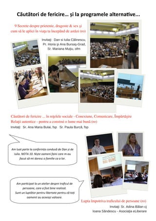 70
Căutători de fericire… şi la programele alternative...
Am luat parte la conferinţa condusă de Dan şi de
Iulia. NOTA 10. Nişte oameni faini care m-au
facut să-mi doresc o familie ca a lor.
Am participat la un atelier despre traficul de
persoane, care a fost bine realizat.
Sunt un luptător pentru libertate pentru că toţi
oamenii au aceeaşi valoare.
 