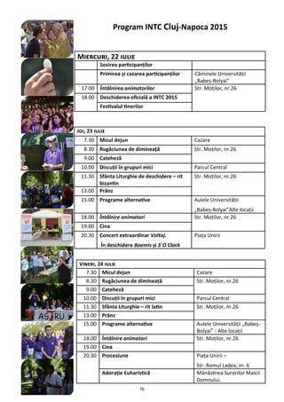 76
Miercuri, 22 iulie
Sosirea participanţilor
Primirea şi cazarea participanţilor Căminele Universităţii
„Babeş-Bolyai”
17.00 Întâlnirea animatorilor Str. Moţilor, nr.26
18.00 Deschiderea oficială a INTC 2015
Festivalul tinerilor
Program INTC Cluj-Napoca 2015
Joi, 23 iulie
7.30 Micul dejun Cazare
8.30 Rugăciunea de dimineaţă Str. Moţilor, nr.26
9.00 Cateheză
10.00 Discuţii în grupuri mici Parcul Central
11.30 Sfânta Liturghie de deschidere – rit
bizantin
Str. Moţilor, nr.26
13.00 Prânz
15.00 Programe alternative Aulele Universităţii
„Babeş-Bolyai”Alte locaţii
18.00 Întâlnire animatori Str. Moţilor, nr.26
19.00 Cina
20.30 Concert extraordinar Voltaj.
În deschidere Boemis şi 3`O Clock
Piaţa Unirii
Vineri, 24 iulie
7.30 Micul dejun Cazare
8.30 Rugăciunea de dimineaţă Str. Moţilor, nr.26
9.00 Cateheză
10.00 Discuţii în grupuri mici Parcul Central
11.30 Sfânta Liturghie – rit latin Str. Moţilor, nr.26
13.00 Prânz
15.00 Programe alternative Aulele Universităţii „Babeş-
Bolyai” / Alte locaţii
18.00 Întâlnire animatori Str. Moţilor, nr.26
19.00 Cina
20.30 Procesiune Piaţa Unirii –
Str. Romul Ladea, nr. 6
Adoraţie Euharistică Mănăstirea Surorilor Maicii
Domnului.
 