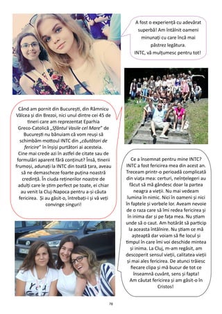 78
A fost o experienţă cu adevărat
superbă! Am întâlnit oameni
minunaţi cu care încă mai
păstrez legătura.
INTC, vă mulţumesc pentru tot!
Când am pornit din Bucureşti, din Râmnicu
Vâlcea şi din Brezoi, nici unul dintre cei 45 de
tineri care am reprezentat Eparhia
Greco-Catolică „Sfântul Vasile cel Mare” de
Bucureşti nu bănuiam că vom reuşi să
schimbăm mottoul INTC din „căutători de
fericire” în înşişi purtători ai acesteia.
Cine mai crede azi în astfel de citate sau de
formulări aparent fără conţinut? Însă, tinerii
frumoşi, adunaţi la INTC din toată ţara, aveau
să ne demascheze foarte puţina noastră
credinţă. În ciuda reţinerilor noastre de
adulţi care le ştim perfect pe toate, ei chiar
au venit la Cluj-Napoca pentru a-şi căuta
fericirea. Şi au găsit-o, întrebaţi-i şi vă veţi
convinge singuri!
Ce a însemnat pentru mine INTC?
INTC a fost fericirea mea din acest an.
Treceam printr-o perioadă complicată
din viaţa mea: certuri, neînţelegeri au
făcut să mă gândesc doar la partea
neagra a vieţii. Nu mai vedeam
lumina în nimic. Nici în oameni şi nici
în faptele şi vorbele lor. Aveam nevoie
de o raza care să îmi redea fericirea şi
în inima dar şi pe faţa mea. Nu ştiam
unde să o caut. Am hotărât să particip
la aceasta întâlnire. Nu ştiam ce mă
aşteaptă dar voiam să fie locul şi
timpul în care îmi voi deschide mintea
şi inima. La Cluj, m-am regăsit, am
descoperit sensul vieţii, calitatea vieţii
şi mai ales fericirea. De atunci trăiesc
fiecare clipa şi mă bucur de tot ce
înseamnă cuvânt, sens şi fapta!
Am căutat fericirea şi am găsit-o în
Cristos!
 