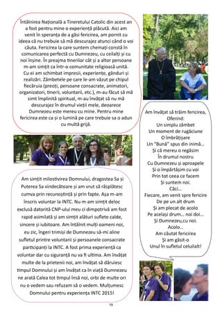 79
Am simţit milostivirea Domnului, dragostea Sa şi
Puterea Sa vindecătoare şi am vrut să răsplătesc
cumva prin recunoştinţă şi prin fapte. Aşa m-am
înscris voluntar la INTC. Nu m-am simţit deloc
exclusă datorită CNP-ului meu ci dimpotrivă am fost
rapid asimilată şi am simţit alături suflete calde,
sincere şi iubitoare. Am întâlnit mulţi oameni noi,
eu zic, îngeri trimişi de Dumnezeu să-mi aline
sufletul printre voluntarii şi persoanele consacrate
participanţi la INTC. A fost prima experienţă ca
voluntar dar cu siguranţă nu va fi ultima. Am învăţat
multe de la prietenii noi, am învăţat să dăruiesc
timpul Domnului şi am învăţat ca în viaţă Dumnezeu
ne arată Calea tot timpul însă noi, orbi de multe ori
nu o vedem sau refuzam să o vedem. Mulţumesc
Domnului pentru experienţa INTC 2015!
Întâlnirea Naţională a Tineretului Catolic din acest an
a fost pentru mine o experienţă plăcută. Aici am
venit în speranţa de a găsi fericirea, am pornit cu
ideea că nu trebuie să mă descurajez atunci când o voi
căuta. Fericirea la care suntem chemaţi constă în
comunicarea perfectă cu Dumnezeu, cu ceilalţi şi cu
noi înşine. În preajma tinerilor cât şi a altor persoane
m-am simţit ca într-o comunitate religioasă unită.
Cu ei am schimbat impresii, experienţe, gânduri şi
realizări. Zâmbetele pe care le-am văzut pe chipul
fiecăruia (preoţi, persoane consacrate, animatori,
organizatori, tinerii, voluntarii, etc.), m-au făcut să mă
simt împlinită spiritual, m-au învăţat să nu mă
descurajez în drumul vieţii mele, deoarece
Dumnezeu este mereu cu mine. Pentru mine
fericirea este ca şi o lumină pe care trebuie sa o adun
cu multă grijă.
Am învăţat să trăim fericirea,
Oferind:
Un simplu zâmbet
Un moment de rugăciune
O îmbrăţişare
Un “Bună” spus din inimă…
Şi că mereu o regăsim
În drumul nostru
Cu Dumnezeu şi aproapele
Şi o împărtăşim cu voi
Prin tot ceea ce facem
Şi suntem noi.
Căci…
Fiecare, am venit spre fericire
De pe un alt drum
Şi am plecat de acolo
Pe acelaşi drum… noi doi…
Şi Dumnezeu,cu noi.
Acolo…
Am căutat fericirea
Şi am găsit-o
Unul în sufletul celuilalt!
 