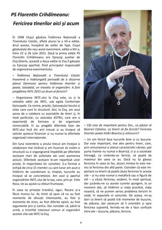 8
În 1998 Clujul găzduia Întâlnirea Naţională a
Tineretului Catolic, aflată atunci la a VII-a ediţie.
Anul acesta, începând de astăzi de fapt, Clujul
găzduieşte din nou acest eveniment, ediţia a XIII-a,
între 22 şi 26 iulie 2015. Dacă la prima ediţie PS
Florentin Crihălmeanu era Episcop auxiliar de
Cluj-Gherla, această a doua ediţie la Cluj îl găseşte
ca Episcop eparhial, fiind principalul responsabil
de organizarea evenimentului.
– Întâlnirea Naţională a Tineretului Catolic
înseamnă o îndelungată perioadă de a discerne
planul Domnului pentru întâlnirea tinerilor şi
poate, totodată, un travaliu al organizării. A fost
pregătirea INTC 2015 un drum al fericirii?
– Organizarea INTC-ului la Cluj este, ca şi la
celelalte ediţii ale INTC, sub egida Conferinţei
Episcopale. Ea revine, practic, Episcopului locului şi
celor care sunt în structură. Aici, la Cluj, am avut
şansa de a colabora cu asociaţiile de tineri şi, în
mod particular, cu asociaţia ASTRU, care are o
experienţă de formare şi de organizare
remarcabilă. Ei au pregătit diferitele faze ale
INTC-ului încă din anii trecuţi şi au început să
solicite ajutorul financiar şi nu numai la diferitele
organizaţii internaţionale.
Din luna noiembrie a anului trecut am început o
colaborare mai strânsă şi am încercat să creăm o
structură cu o organigramă împărţită pe diferitele
sectoare mari de activitate ale unei asemenea
acţiuni. Diferitele sectoare le-am repartizat unor
preoţi, în majoritatea lor consilieri. S-a format o
echipă de circa 15 membri cu care lunar am avut o
întâlnire de coordonare şi, treptat, lucrurile au
început să se concretizeze. Am avut şi aportul
organizărilor INTC-ului de la Iaşi, care, prin pr. Felix
Roca, ne-au ajutat cu sfaturi frumoase.
În ceea ce priveşte travaliul, sigur, fiecare şi-a
făcut munca lui. Aş minţi să spun că nu au fost
momente de discuţii interesante, au fost şi
momente de stres, au fost diferite opinii, au fost
argumente pro şi contra. Dar consider că, până la
urmă, a triumfat interesul comun al organizării
acestor zilei ale INTC la Cluj.
– Cât este de important pentru Dvs., ca păstor al
Bisericii Catolice, ca tinerii să fie fericiţi? Fericirea
tinerilor poate întări Biserica şi viitorul ei?
– Un om fericit face lucrurile bine şi cu bucurie.
Dar este important, mai ales pentru tineri, care,
prin entuziasmul şi elanul caracteristic vârstei, pot
purta înainte nu numai o Biserică, ci şi o societate
întreagă, ca simţindu-se fericiţi, să poată da
maximul din ceea ce au. Dacă nu îşi găsesc
fericirea în ceea ce fac, atunci mintea le este me-
reu la fericirea din altă parte. Consider că este im-
portant ca tinerii să poată căuta fericirea în aceste
zile – şi nu este numai o metaforă sau o figură de
stil – a căuta fericirea, evident, în mod spiritual,
dar jucându-ne cu aceste cuvinte ajungem, la un
moment dat, să întâlnim şi viaţa practică, viaţa
noastră, să ne punem serios problema fericirii în
viaţă, în aspectele ei concrete. De aceea, mi-aş
dori ca tinerii să poată trăi momente de bucurie,
de plăcere, dar oarecum să îi orientăm şi spre
fericirea supremă, ferindu-ne de a face confuzie
între ele – bucurie, plăcere, fericire.
PS Florentin Crihălmeanu:
Fericirea tinerilor aici şi acum
 
