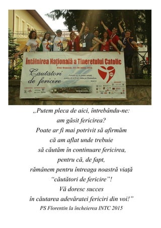 82
„Putem pleca de aici, întrebându-ne:
am găsit fericirea?
Poate ar fi mai potrivit să afirmăm
că am aflat unde trebuie
să căutăm în continuare fericirea,
pentru că, de fapt,
rămânem pentru întreaga noastră viaţă
“căutători de fericire”!
Vă doresc succes
în căutarea adevăratei fericiri din voi!”
PS Florentin la încheierea INTC 2015
 