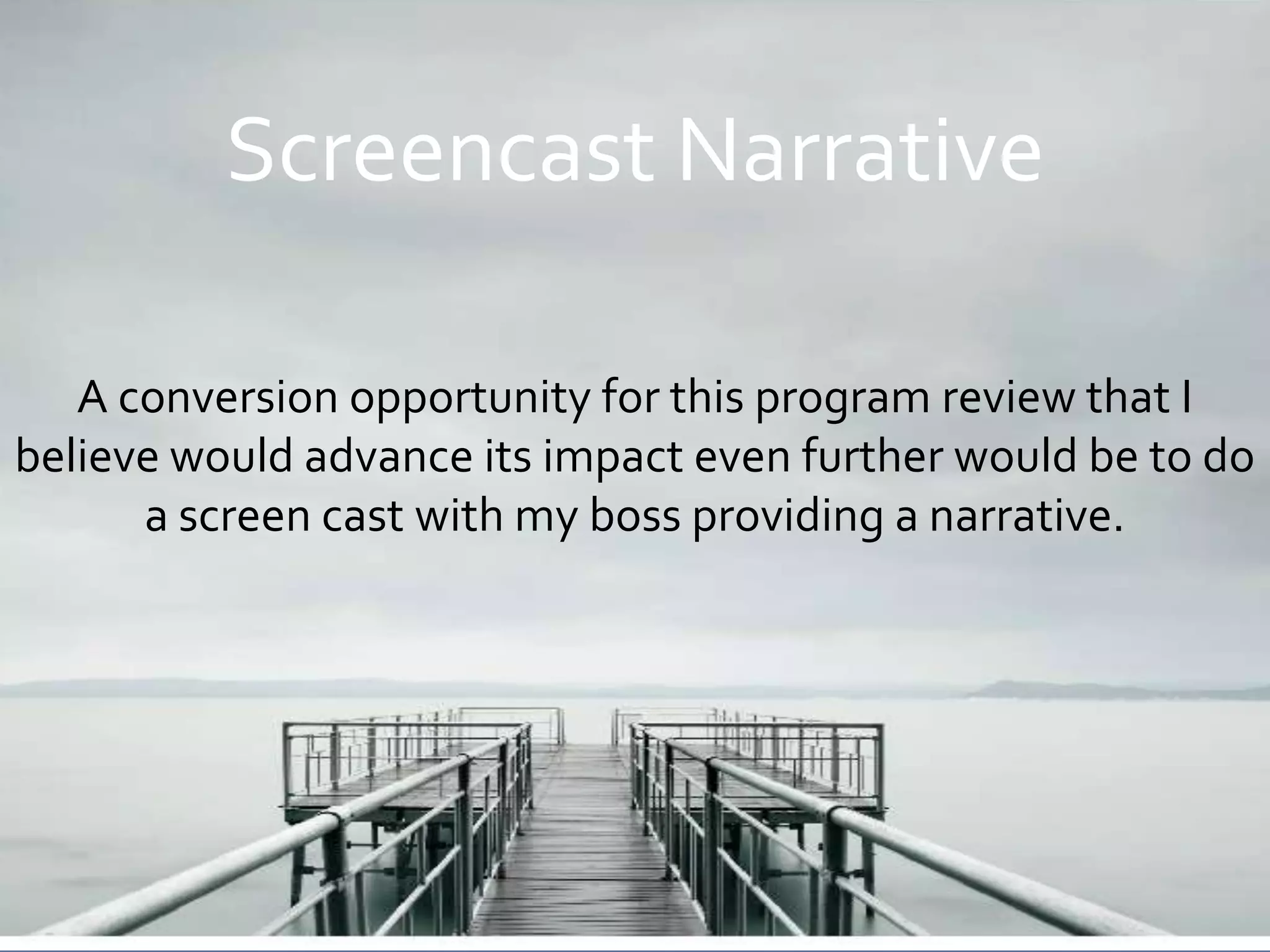 Screencast Narrative

   A conversion opportunity for this program review that I
believe would advance its impact even further would be to do
      a screen cast with my boss providing a narrative.
 