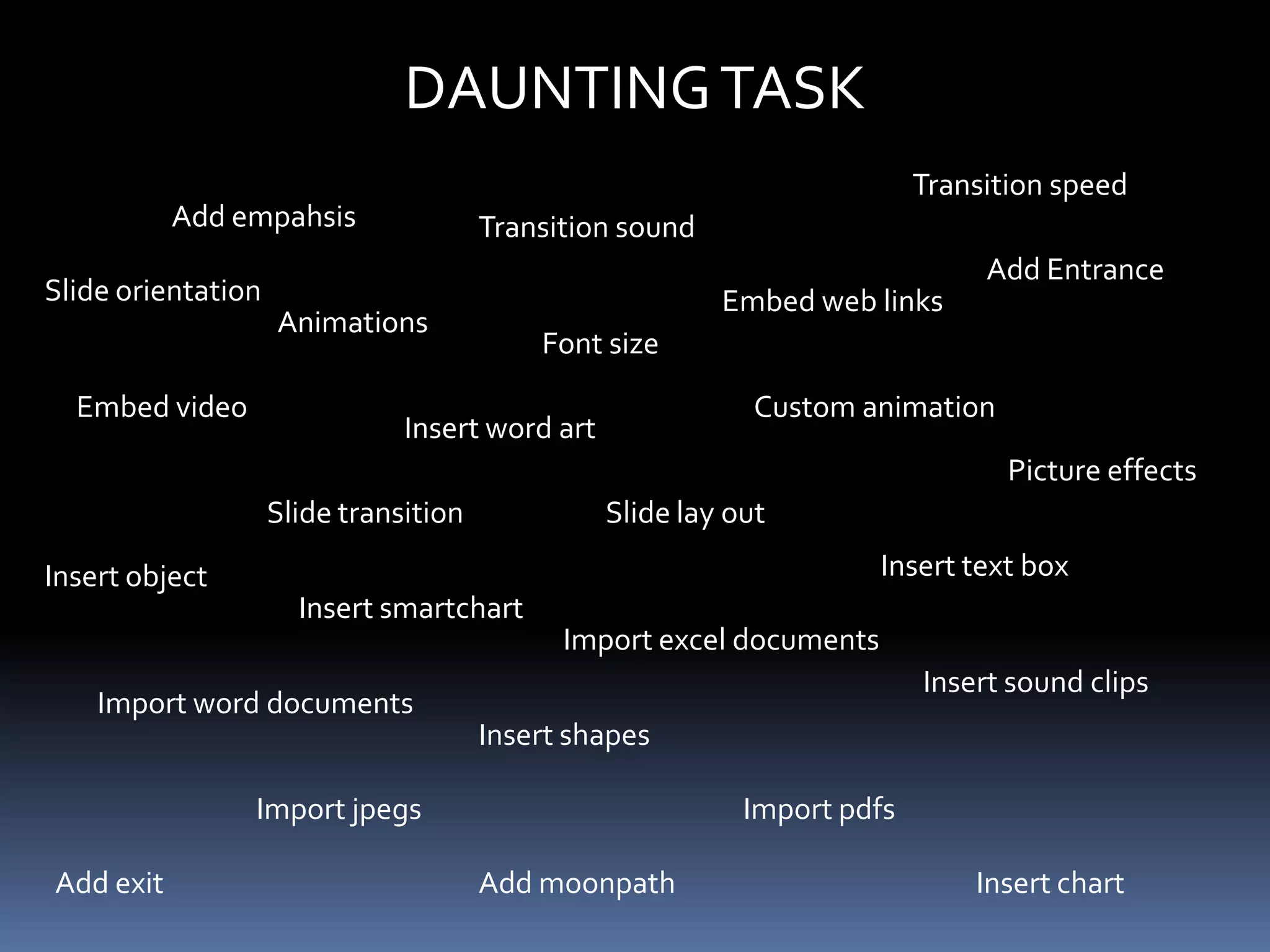 DAUNTING TASK
                                                                          Transition speed
           Add empahsis                Transition sound
                                                                               Add Entrance
Slide orientation                                         Embed web links
                    Animations
                                           Font size

  Embed video                                                Custom animation
                               Insert word art
                                                                                 Picture effects
                    Slide transition             Slide lay out

Insert object                                                         Insert text box
                      Insert smartchart
                                             Import excel documents
                                                                          Insert sound clips
    Import word documents
                                       Insert shapes

                Import jpegs                                Import pdfs

Add exit                               Add moonpath                           Insert chart
 