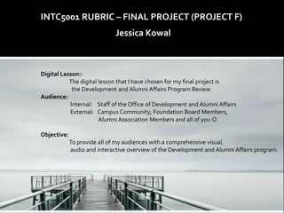 INTC5001 RUBRIC – FINAL PROJECT (PROJECT F)
                              Jessica Kowal



Digital Lesson:-
           The digital lesson that I have chosen for my final project is
            the Development and Alumni Affairs Program Review.
Audience:
           Internal: Staff of the Office of Development and Alumni Affairs
           External: Campus Community, Foundation Board Members,
                       Alumni Association Members and all of you 

Objective:
             To provide all of my audiences with a comprehensive visual,
             audio and interactive overview of the Development and Alumni Affairs program.
 